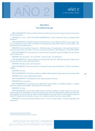 ANTOLOGÍA DE TEXTOS LITERARIOS
para las Secciones Bilingües de Polonia
La vida: sentido y etapas
AÑO 2
AÑO 2
69
Miguel Mihura
Tres sombreros de copa
DON SACRAMENTO. (Dentro.) ¡Dionisio! ¡Dionisio! ¡Abra! ¡Soy yo! ¡Soy don Sacramento! ¡Soy don Sacramento!
¡Soy don Sacramento!...
DIONISIO. Sí... Ya voy... (Abre. Entra DON SACRAMENTO, con levita, sombrero de copa y un paraguas.) ¡Don
Sacramento!
DON SACRAMENTO. ¡Caballero! ¡Mi niña está triste! Mi niña, cien veces llamó por teléfono, sin que usted contes-
tase a sus llamadas. La niña está triste y la niña llora. La niña pensó que usted se había muerto. La niña está pálida... ¿Por
qué martiriza usted a mi pobre niña?...
DIONISIO. Yo salí a la calle, don Sacramento... Me dolía la cabeza... No podía dormir... Salí a pasear bajo la lluvia. Y
en la misma calle, di dos o tres vueltas... Por eso yo no oí que ella me llamaba... ¡Pobre Margarita!... ¡Cómo habrá sufrido!
DON SACRAMENTO. La niña está triste. La niña está triste y la niña llora. La niña está pálida. ¿Por qué martiriza
usted a mi pobre niña?...
DIONISIO. Don Sacramento... Ya se lo he dicho... Yo salí a la calle... No podía dormir.
DON SACRAMENTO. La niña se desmayó en el sofá malva de la sala rosa... ¡Ella creyó que usted se había muerto!
¿Por qué salió usted a la calle a pasear bajo la lluvia?...
DIONISIO. Me dolía la cabeza, don Sacramento...
DON SACRAMENTO. ¡Las personas decentes no salen por la noche a pasear bajo la lluvia...! ¡Usted es un bohemio,
caballero!
DIONISIO. No, señor.
DON SACRAMENTO. ¡Sí! ¡Usted es un bohemio, caballero! ¡Sólo los bohemios salen a pasear de noche por las calles!
DIONISIO. ¡Pero es que me dolía mucho la cabeza!
DON SACRAMENTO. Usted debió ponerse dos ruedas de patata en las sienes...
DIONISIO. Yo no tenía patatas...
DON SACRAMENTO. Las personas decentes deben llevar siempre patatas en los bolsillos, caballero... Y también
deben llevar tafetán1
para las heridas... Juraría que usted no lleva tafetán...
DIONISIO. No, señor.
DON SACRAMENTO. ¿Lo está usted viendo? ¡Usted es un bohemio, caballero!... Cuando usted se case con la niña,
usted no podrá ser tan desordenado en el vivir. ¿Por qué está así este cuarto? ¿Por qué hay lana de colchón en el suelo? ¿Por
qué hay papeles? ¿Por qué hay latas de sardinas vacías? (Cogiendo la carraca que estaba en el sofá.) ¿Qué hace aquí esta
carraca2
? (Y se queda con ella, distraído, en la mano. Y, de cuando en cuando, la hará sonar mientras habla.)
DIONISIO. Los cuartos de los hoteles modestos son así... Y éste es un hotel modesto... ¡Usted lo comprenderá, don
Sacramento!...
1. Aglutinante para juntar los bordes de una herida.
2. Instrumento de madera que produce un ruido seco y desapacible.
 