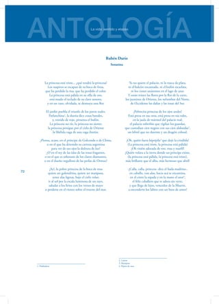 ANTOLOGÍALa vida: sentido y etapas
70
La princesa está triste... ¿qué tendrá la princesa?
Los suspiros se escapan de su boca de fresa,
que ha perdido la risa, que ha perdido el color.
La princesa está pálida en su silla de oro,
está mudo el teclado de su clave sonoro,
y en un vaso, olvidada, se desmaya una flor.
El jardín puebla el triunfo de los pavos reales.
Parlanchina1
, la dueña dice cosas banales,
y, vestido de rojo, piruetea el bufón.
La princesa no ríe, la princesa no siente;
la princesa persigue por el cielo de Oriente
la libélula vaga de una vaga ilusión.
¿Piensa, acaso, en el príncipe de Golconda o de China,
o en el que ha detenido su carroza argentina
para ver de sus ojos la dulzura de luz?
¿O en el rey de las islas de las rosas fragantes,
o en el que es soberano de los claros diamantes,
o en el dueño orgulloso de las perlas de Ormuz?
¡Ay!, la pobre princesa de la boca de rosa
quiere ser golondrina, quiere ser mariposa,
tener alas ligeras, bajo el cielo volar;
ir al sol por la escala luminosa de un rayo,
saludar a los lirios con los versos de mayo
o perderse en el viento sobre el trueno del mar.
1. Habladora
Ya no quiere el palacio, ni la rueca de plata,
ni el halcón encantado, ni el bufón escarlata,
ni los cisnes unánimes en el lago de azur.
Y están tristes las flores por la flor de la corte,
los jazmines de Oriente, los nelumbos del Norte,
de Occidente las dalias y las rosas del Sur.
¡Pobrecita princesa de los ojos azules!
Está presa en sus oros, está presa en sus tules,
en la jaula de mármol del palacio real;
el palacio soberbio que vigilan los guardas,
que custodian cien negros con sus cien alabardas2
,
un lebrel que no duerme y un dragón colosal.
¡Oh, quién fuera hipsipila3
que dejó la crisálida!
(La princesa está triste, la princesa está pálida)
¡Oh visión adorada de oro, rosa y marfil!
¡Quién volara a la tierra donde un príncipe existe,
(la princesa está pálida, la princesa está triste),
más brillante que el alba, más hermoso que abril!
-¡Calla, calla, princesa -dice el hada madrina-,
en caballo, con alas, hacia acá se encamina,
en el cinto la espada y en la mano el azor4
,
el feliz caballero que te adora sin verte,
y que llega de lejos, vencedor de la Muerte,
a encenderte los labios con un beso de amor!
2. Lanzas
3. Mariposa
4. Pájaro de caza
Rubén Darío
Sonatina
 