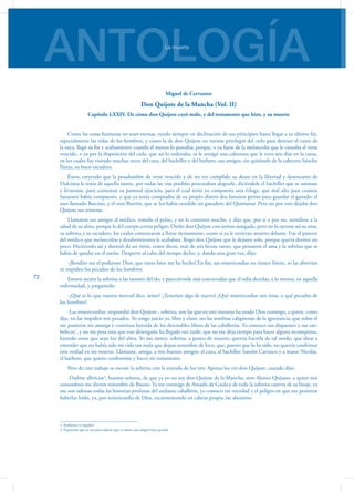ANTOLOGÍALa muerte
72
Miguel de Cervantes
Don Quijote de la Mancha (Vol. II)
Capítulo LXXIV. De cómo don Quijote cayó malo, y del testamento que hizo, y su muerte
Como las cosas humanas no sean eternas, yendo siempre en declinación de sus principios hasta llegar a su último fin,
especialmente las vidas de los hombres, y como la de don Quijote no tuviese privilegio del cielo para detener el curso de
la suya, llegó su fin y acabamiento cuando él menos lo pensaba; porque, o ya fuese de la melancolía que le causaba el verse
vencido, o ya por la disposición del cielo, que así lo ordenaba, se le arraigó una calentura que le tuvo seis días en la cama,
en los cuales fue visitado muchas veces del cura, del bachiller y del barbero, sus amigos, sin quitársele de la cabecera Sancho
Panza, su buen escudero.
Éstos, creyendo que la pesadumbre de verse vencido y de no ver cumplido su deseo en la libertad y desencanto de
Dulcinea le tenía de aquella suerte, por todas las vías posibles procuraban alegrarle, diciéndole el bachiller que se animase
y levantase, para comenzar su pastoral ejercicio, para el cual tenía ya compuesta una écloga, que mal año para cuantas
Sanazaro había compuesto, y que ya tenía comprados de su propio dinero dos famosos perros para guardar el ganado: el
uno llamado Barcino, y el otro Butrón, que se los había vendido un ganadero del Quintanar. Pero no por esto dejaba don
Quijote sus tristezas.
Llamaron sus amigos al médico, tomóle el pulso, y no le contentó mucho, y dijo que, por sí o por no, atendiese a la
salud de su alma, porque la del cuerpo corría peligro. Oyólo don Quijote con ánimo sosegado, pero no lo oyeron así su ama,
su sobrina y su escudero, los cuales comenzaron a llorar tiernamente, como si ya le tuvieran muerto delante. Fue el parecer
del médico que melancolías y desabrimientos le acababan. Rogó don Quijote que le dejasen solo, porque quería dormir un
poco. Hiciéronlo así y durmió de un tirón, como dicen, más de seis horas; tanto, que pensaron el ama y la sobrina que se
había de quedar en el sueño. Despertó al cabo del tiempo dicho, y, dando una gran voz, dijo:
-¡Bendito sea el poderoso Dios, que tanto bien me ha hecho! En fin, sus misericordias no tienen límite, ni las abrevian
ni impiden los pecados de los hombres.
Estuvo atenta la sobrina a las razones del tío, y pareciéronle más concertadas que él solía decirlas, a lo menos, en aquella
enfermedad, y preguntóle:
-¿Qué es lo que vuestra merced dice, señor? ¿Tenemos algo de nuevo? ¿Qué misericordias son éstas, o qué pecados de
los hombres?
-Las misericordias -respondió don Quijote-, sobrina, son las que en este instante ha usado Dios conmigo, a quien, como
dije, no las impiden mis pecados. Yo tengo juicio ya, libre y claro, sin las sombras caliginosas de la ignorancia, que sobre él
me pusieron mi amarga y continua leyenda de los detestables libros de las caballerías. Ya conozco sus disparates y sus em-
belecos1
, y no me pesa sino que este desengaño ha llegado tan tarde, que no me deja tiempo para hacer alguna recompensa,
leyendo otros que sean luz del alma. Yo me siento, sobrina, a punto de muerte; querría hacerla de tal modo, que diese a
entender que no había sido mi vida tan mala que dejase renombre de loco, que, puesto que lo he sido, no querría confirmar
esta verdad en mi muerte. Llámame, amiga, a mis buenos amigos: el cura, al bachiller Sansón Carrasco y a maese Nicolás,
el barbero, que quiero confesarme y hacer mi testamento.
Pero de este trabajo se escusó la sobrina con la entrada de los tres. Apenas los vio don Quijote, cuando dijo:
-Dadme albricias2
, buenos señores, de que ya yo no soy don Quijote de la Mancha, sino Alonso Quijano, a quien mis
costumbres me dieron renombre de Bueno. Ya soy enemigo de Amadís de Gaula y de toda la infinita caterva de su linaje, ya
me son odiosas todas las historias profanas del andante caballería, ya conozco mi necedad y el peligro en que me pusieron
haberlas leído, ya, por misericordia de Dios, escarmentando en cabeza propia, las abomino.
1. Embustes o engaños
2. Expresión que se usa para indicar que se siente una alegría muy grande
 