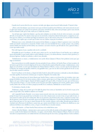 ANTOLOGÍA DE TEXTOS LITERARIOS
para las Secciones Bilingües de Polonia
La muerte
AÑO 2
AÑO 2
73
Cuando esto le oyeron decir los tres, creyeron, sin duda, que alguna nueva locura le había tomado. Y Sansón le dijo:
-¿Ahora, señor don Quijote, que tenemos nueva que está desencantada la señora Dulcinea, sale vuestra merced con eso?
Y ¿agora que estamos tan a pique de ser pastores, para pasar cantando la vida, como unos príncipes, quiere vuesa merced
hacerse ermitaño? Calle, por su vida, vuelva en sí, y déjese de cuentos.
-Los de hasta aquí -replicó don Quijote-, que han sido verdaderos en mi daño, los ha de volver mi muerte, con ayuda
del cielo, en mi provecho. Yo, señores, siento que me voy muriendo a toda priesa; déjense burlas aparte, y traíganme un con-
fesor que me confiese y un escribano que haga mi testamento, que en tales trances como éste no se ha de burlar el hombre
con el alma; y así, suplico que, en tanto que el señor cura me confiesa, vayan por el escribano.
Miráronse unos a otros, admirados de las razones de don Quijote, y, aunque en duda, le quisieron creer; y una de las
señales por donde conjeturaron se moría fue el haber vuelto con tanta facilidad de loco a cuerdo, porque a las ya dichas
razones añadió otras muchas tan bien dichas, tan cristianas y con tanto concierto, que del todo les vino a quitar la duda, y
a creer que estaba cuerdo.
Hizo salir la gente el cura, y quedóse solo con él, y confesóle.
El bachiller fue por el escribano, y de allí a poco volvió con él y con Sancho Panza; el cual Sancho, que ya sabía por
nuevas del bachiller en qué estado estaba su señor, hallando a la ama y a la sobrina llorosas, comenzó a hacer pucheros y a
derramar lágrimas. Acabóse la confesión, y salió el cura, diciendo:
-Verdaderamente se muere, y verdaderamente está cuerdo Alonso Quijano el Bueno; bien podemos entrar para que
haga su testamento.
Estas nuevas dieron un terrible empujón a los ojos preñados de ama, sobrina y de Sancho Panza, su buen escudero, de
tal manera, que los hizo reventar las lágrimas de los ojos y mil profundos suspiros del pecho; porque, verdaderamente, como
alguna vez se ha dicho, en tanto que don Quijote fue Alonso Quijano el Bueno, a secas, y en tanto que fue don Quijote de
la Mancha, fue siempre de apacible condición y de agradable trato, y por esto no sólo era bien querido de los de su casa,
sino de todos cuantos le conocían.
Entró el escribano con los demás, y, después de haber hecho la cabeza del testamento y ordenado su alma don Quijote,
con todas aquellas circunstancias cristianas que se requieren, llegando a las mandas, dijo:
-Ítem, es mi voluntad que de ciertos dineros que Sancho Panza, a quien en mi locura hice mi escudero, tiene, que,
porque ha habido entre él y mí ciertas cuentas, y dares y tomares, quiero que no se le haga cargo dellos, ni se le pida cuenta
alguna, sino que si sobrare alguno, después de haberse pagado de lo que le debo, el restante sea suyo, que será bien poco,
y buen provecho le haga; y, si como estando yo loco fui parte para darle el gobierno de la ínsula, pudiera agora, estando
cuerdo, darle el de un reino, se le diera, porque la sencillez de su condición y fidelidad de su trato lo merece.
Y, volviéndose a Sancho, le dijo:
-Perdóname, amigo, de la ocasión que te he dado de parecer loco como yo, haciéndote caer en el error en que yo he
caído, de que hubo y hay caballeros andantes en el mundo.
-¡Ay! -respondió Sancho, llorando-: no se muera vuestra merced, señor mío, sino tome mi consejo y viva muchos años,
porque la mayor locura que puede hacer un hombre en esta vida es dejarse morir, sin más ni más, sin que nadie le mate, ni
otras manos le acaben que las de la melancolía. Mire no sea perezoso, sino levántese desa cama, y vámonos al campo vesti-
dos de pastores, como tenemos concertado: quizá tras de alguna mata hallaremos a la señora doña Dulcinea desencantada,
que no haya más que ver. Si es que se muere de pesar de verse vencido, écheme a mí la culpa, diciendo que por haber yo
cinchado mal a Rocinante le derribaron; cuanto más, que vuestra merced habrá visto en sus libros de caballerías ser cosa
ordinaria derribarse unos caballeros a otros, y el que es vencido hoy ser vencedor mañana.
-Así es -dijo Sansón-, y el buen Sancho Panza está muy en la verdad destos casos.
-Señores -dijo don Quijote-, vámonos poco a poco, pues ya en los nidos de antaño no hay pájaros hogaño: yo fui loco,
y ya soy cuerdo; fui don Quijote de la Mancha, y soy agora, como he dicho, Alonso Quijano el Bueno. Pueda con vuestras
mercedes mi arrepentimiento y mi verdad volverme a la estimación que de mí se tenía, y prosiga adelante el señor escribano.
 