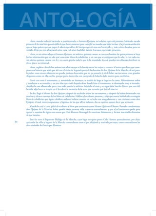 ANTOLOGÍALa muerte
74
»Ítem, mando toda mi hacienda, a puerta cerrada, a Antonia Quijana, mi sobrina, que está presente, habiendo sacado
primero de lo más bien parado della lo que fuere menester para cumplir las mandas que dejo hechas; y la primera satisfación
que se haga quiero que sea pagar el salario que debo del tiempo que mi ama me ha servido, y más veinte ducados para un
vestido. Dejo por mis albaceas al señor cura y al señor bachiller Sansón Carrasco, que están presentes.
»Ítem, es mi voluntad que si Antonia Quijana, mi sobrina, quisiere casarse, se case con hombre de quien primero se haya
hecho información que no sabe qué cosas sean libros de caballerías; y, en caso que se averiguare que lo sabe, y, con todo eso,
mi sobrina quisiere casarse con él, y se casare, pierda todo lo que le he mandado, lo cual puedan mis albaceas distribuir en
obras pías a su voluntad.
»Ítem, suplico a los dichos señores mis albaceas que si la buena suerte les trujere a conocer al autor que dicen que com-
puso una historia que anda por ahí con el título de Segunda parte de las hazañas de don Quijote de la Mancha, de mi parte
le pidan, cuan encarecidamente ser pueda, perdone la ocasión que sin yo pensarlo le di de haber escrito tantos y tan grandes
disparates como en ella escribe, porque parto desta vida con escrúpulo de haberle dado motivo para escribirlos.
Cerró con esto el testamento, y, tomándole un desmayo, se tendió de largo a largo en la cama. Alborotáronse todos
y acudieron a su remedio, y en tres días que vivió después deste donde hizo el testamento, se desmayaba muy a menudo.
Andaba la casa alborotada; pero, con todo, comía la sobrina, brindaba el ama, y se regocijaba Sancho Panza; que esto del
heredar algo borra o templa en el heredero la memoria de la pena que es razón que deje el muerto.
En fin, llegó el último de don Quijote, después de recebidos todos los sacramentos, y después de haber abominado con
muchas y eficaces razones de los libros de caballerías. Hallóse el escribano presente, y dijo que nunca había leído en ningún
libro de caballerías que algún caballero andante hubiese muerto en su lecho tan sosegadamente y tan cristiano como don
Quijote; el cual, entre compasiones y lágrimas de los que allí se hallaron, dio su espíritu: quiero decir que se murió.
Viendo lo cual el cura, pidió al escribano le diese por testimonio como Alonso Quijano el Bueno, llamado comúnmente
don Quijote de la Mancha, había pasado desta presente vida y muerto naturalmente; y que el tal testimonio pedía para
quitar la ocasión de algún otro autor que Cide Hamete Benengeli le resucitase falsamente, y hiciese inacabables historias
de sus hazañas.
Este fin tuvo el Ingenioso Hidalgo de la Mancha, cuyo lugar no quiso poner Cide Hamete puntualmente, por dejar
que todas las villas y lugares de la Mancha contendiesen entre sí por ahijársele y tenérsele por suyo, como contendieron las
siete ciudades de Grecia por Homero.
 