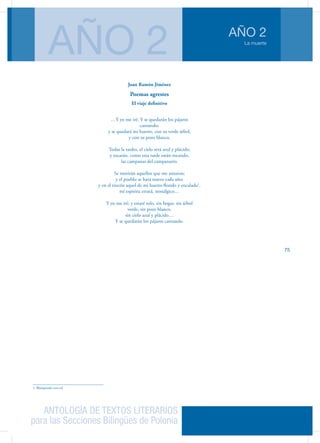 ANTOLOGÍA DE TEXTOS LITERARIOS
para las Secciones Bilingües de Polonia
La muerte
AÑO 2
AÑO 2
75
Juan Ramón Jiménez
Poemas agrestes
El viaje definitivo
…Y yo me iré. Y se quedarán los pájaros
cantando;
y se quedará mi huerto, con su verde árbol,
y con su pozo blanco.
Todas la tardes, el cielo será azul y plácido;
y tocarán, como esta tarde están tocando,
las campanas del campanario.
Se morirán aquellos que me amaron;
y el pueblo se hará nuevo cada año;
y en el rincón aquel de mi huerto florido y encalado1
.
mi espíritu errará, nostálgico…
Y yo me iré; y estaré solo, sin hogar, sin árbol
verde, sin pozo blanco,
sin cielo azul y plácido…
Y se quedarán los pájaros cantando.
1. Blanqueado con cal
 