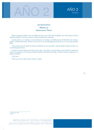 ANTOLOGÍA DE TEXTOS LITERARIOS
para las Secciones Bilingües de Polonia
El campo
AÑO 2
AÑO 2
77
Juan Ramón Jiménez
Platero y yo
Capítulo primero “Platero”
Platero es pequeño, peludo, suave; tan blando por fuera, que se diría todo de algodón, que no lleva huesos. Sólo los
espejos de azabache1
de sus ojos son duros cual dos escarabajos de cristal negro.
Lo dejo suelto, y se va al prado, y acaricia tibiamente con su hocico, rozándolas apenas, las florecillas rosas, celestes y
gualdas... Lo llamo dulcemente: ¿Platero? y viene a mí con un trotecillo alegre que parece que se ríe en no sé qué cascabeleo
ideal...
Come cuanto le doy. Le gustan las naranjas mandarinas, las uvas moscateles, todas de ámbar; los higos morados, con
su cristalina gotita de miel...
Es tierno y mimoso igual que un niño, que una niña...; pero fuerte y seco por dentro como de piedra. Cuando paso
sobre él, los domingos, por las últimas callejas del pueblo, los hombres del campo, vestidos de limpio y despaciosos2
, se
quedan mirándolo:
-Tien’ asero...
Tiene acero. Acero y plata de luna, al mismo tiempo.
1. Piedra de color negro
2. Lentos
 