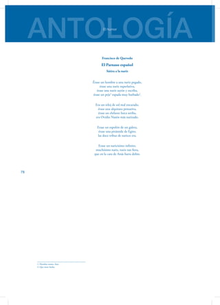 ANTOLOGÍAEl humor
78
Francisco de Quevedo
El Parnaso español
Sátira a la nariz
Érase un hombre a una nariz pegado,
érase una nariz superlativa,
érase una nariz sayón y escriba,
érase un peje1
espada muy barbado2
.
Era un reloj de sol mal encarado,
érase una alquitara pensativa,
érase un elefante boca arriba,
era Ovidio Nasón más narizado.
Erase un espolón de un galera,
érase una pirámide de Egito;
las doce tribus de narices era.
Erase un naricísimo infinito,
muchísimo nariz, nariz tan fiera,
que en la cara de Anás fuera delito.
1. Hombre astuto, listo
2. Que tiene barba
 