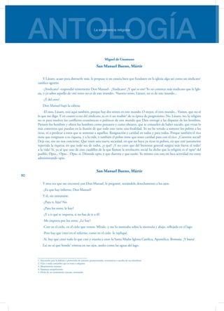 ANTOLOGÍALa experiencia religiosa
80
Miguel de Unamuno
San Manuel Bueno, Mártir
Y Lázaro, acaso para distraerle más, le propuso si no estaría bien que fundasen en la iglesia algo así como un sindicato1
católico agrario.
-¿Sindicato? -respondió tristemente Don Manuel-. ¿Sindicato? ¿Y qué es eso? Yo no conozco más sindi­cato que la Igle-
sia, y ya sabes aquello de «mi reino no es de este mundo». Nuestro reino, Lázaro, no es de este mundo...
-¿Y del otro?
Don Manuel bajó la cabeza:
-El otro, Lázaro, está aquí también, porque hay dos reinos en este mundo. O mejor, el otro mundo... Vamos, que no sé
lo que me digo. Y en cuanto a eso del sindicato, es en ti un resabio2
de tu época de progresismo. No, Lá­zaro, no; la religión
no es para resolver los conflictos eco­nómicos o políticos de este mundo que Dios entregó a las disputas de los hombres.
Piensen los hombres y obren los hombres como pensaren y como obraren, que se consuelen de haber nacido, que vivan lo
más contentos que puedan en la ilusión de que todo esto tiene una finalidad. Yo no he venido a someter los pobres a los
ricos, ni a predicar a es­tos que se sometan a aquellos. Resignación y caridad en todos y para todos. Porque también el rico
tiene que re­signarse a su riqueza, y a la vida, y también el pobre tiene que tener caridad para con el rico. ¿Cuestión social?
Deja eso, eso no nos concierne. Que traen una nueva sociedad, en que no haya ya ricos ni pobres, en que esté justamente
repartida la riqueza, en que todo sea de todos, ¿y qué? ¿Y no crees que del bienestar general surgirá más fuerte el tedio3
a la vida? Sí, ya sé que uno de esos caudillos de la que llaman la revolución social ha dicho que la religión es el opio4
del
pueblo. Opio... Opio... Opio, sí. Démosle opio, y que duerma y que sueñe. Yo mismo con esta mi loca actividad me estoy
administrando opio.
San Manuel Bueno, Mártir
Y otra vez que me encontré con Don Manuel, le pre­gunté, mirándole derechamente a los ojos:
-¿Es que hay infierno, Don Manuel?
Y él, sin inmutarse:
-¿Para ti, hija? No.
-¿Para los otros, le hay?
-¿Y a ti qué te importa, si no has de ir a él?
-Me importa por los otros. ¿Le hay?
-Cree en el cielo, en el cielo que vemos. Míralo -y me lo mostraba sobre la montaña y abajo, reflejado en el lago.
-Pero hay que creer en el infierno, como en el cielo -le repliqué.
-Sí, hay que creer todo lo que cree y enseña a creer la Santa Madre Iglesia Católica, Apostólica, Romana. ¡Y basta!
Leí no sé qué honda5
tristeza en sus ojos, azules como las aguas del lago.
1. Asociación para la defensa y promoción de intereses promocionales, económicos o sociales de sus miembros
2. Vicio o mala costumbre que se toma o adquiere
3. Aburrimiento extremo
4. Sustancia estupefaciente
5. Dicho de un sentimiento: intenso, extremado
 