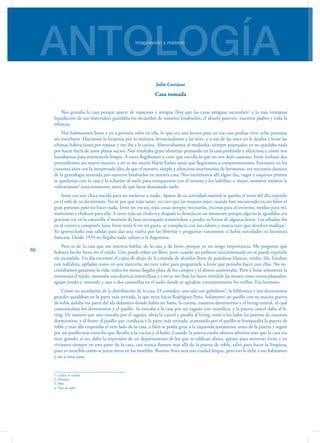ANTOLOGÍAImaginación y misterio
86
Julio Cortázar
Casa tomada
Nos gustaba la casa porque aparte de espaciosa y antigua (hoy que las casas antiguas sucumben1
a la más ventajosa
liquidación de sus materiales) guardaba los recuerdos de nuestros bisabuelos, el abuelo paterno, nuestros padres y toda la
infancia.
Nos habituamos Irene y yo a persistir solos en ella, lo que era una locura pues en esa casa podían vivir ocho personas
sin estorbarse. Hacíamos la limpieza por la mañana, levantándonos a las siete, y a eso de las once yo le dejaba a Irene las
ultimas habitaciones por repasar y me iba a la cocina. Almorzábamos al mediodía, siempre puntuales; ya no quedaba nada
por hacer fuera de unos platos sucios. Nos resultaba grato almorzar pensando en la casa profunda y silenciosa y cómo nos
bastábamos para mantenerla limpia. A veces llegábamos a creer que era ella la que no nos dejó casarnos. Irene rechazó dos
pretendientes sin mayor motivo, a mí se me murió María Esther antes que llegáramos a comprometernos. Entramos en los
cuarenta años con la inexpresada idea de que el nuestro, simple y silencioso matrimonio de hermanos, era necesaria clausura
de la genealogía asentada por nuestros bisabuelos en nuestra casa. Nos moriríamos allí algún día, vagos y esquivos primos
se quedarían con la casa y la echarían al suelo para enriquecerse con el terreno y los ladrillos; o mejor, nosotros mismos la
voltearíamos2
justicieramente antes de que fuese demasiado tarde.
Irene era una chica nacida para no molestar a nadie. Aparte de su actividad matinal se pasaba el resto del día tejiendo
en el sofá de su dormitorio. No sé por qué tejía tanto, yo creo que las mujeres tejen cuando han encontrado en esa labor el
gran pretexto para no hacer nada. Irene no era así, tejía cosas siempre necesarias, tricotas para el invierno, medias para mí,
mañanitas y chalecos para ella. A veces tejía un chaleco y después lo destejía en un momento porque algo no le agradaba; era
gracioso ver en la canastilla el montón de lana encrespada resistiéndose a perder su forma de algunas horas. Los sábados iba
yo al centro a comprarle lana; Irene tenía fe en mi gusto, se complacía con los colores y nunca tuve que devolver madejas3
.
Yo aprovechaba esas salidas para dar una vuelta por las librerías y preguntar vanamente si había novedades en literatura
francesa. Desde 1939 no llegaba nada valioso a la Argentina.
Pero es de la casa que me interesa hablar, de la casa y de Irene, porque yo no tengo importancia. Me pregunto qué
hubiera hecho Irene sin el tejido. Uno puede releer un libro, pero cuando un pullover está terminado no se puede repetirlo
sin escándalo. Un día encontré el cajón de abajo de la cómoda de alcanfor lleno de pañoletas blancas, verdes, lila. Estaban
con naftalina, apiladas como en una mercería; no tuve valor para preguntarle a Irene que pensaba hacer con ellas. No ne-
cesitábamos ganarnos la vida, todos los meses llegaba plata de los campos y el dinero aumentaba. Pero a Irene solamente la
entretenía el tejido, mostraba una destreza maravillosa y a mí se me iban las horas viéndole las manos como erizos plateados,
agujas yendo y viniendo y una o dos canastillas en el suelo donde se agitaban constantemente los ovillos. Era hermoso.
Cómo no acordarme de la distribución de la casa. El comedor, una sala con gobelinos4
, la biblioteca y tres dormitorios
grandes quedaban en la parte más retirada, la que mira hacia Rodríguez Peña. Solamente un pasillo con su maciza puerta
de roble aislaba esa parte del ala delantera donde había un baño, la cocina, nuestros dormitorios y el living central, al cual
comunicaban los dormitorios y el pasillo. Se entraba a la casa por un zaguán con mayólica, y la puerta cancel daba al li-
ving. De manera que uno entraba por el zaguán, abría la cancel y pasaba al living; tenía a los lados las puertas de nuestros
dormitorios, y al frente el pasillo que conducía a la parte más retirada; avanzando por el pasillo se franqueaba la puerta de
roble y mas allá empezaba el otro lado de la casa, o bien se podía girar a la izquierda justamente antes de la puerta y seguir
por un pasillo más estrecho que llevaba a la cocina y el baño. Cuando la puerta estaba abierta advertía uno que la casa era
muy grande; si no, daba la impresión de un departamento de los que se edifican ahora, apenas para moverse; Irene y yo
vivíamos siempre en esta parte de la casa, casi nunca íbamos más allá de la puerta de roble, salvo para hacer la limpieza,
pues es increíble cómo se junta tierra en los muebles. Buenos Aires será una ciudad limpia, pero eso lo debe a sus habitantes
y no a otra cosa.
1. Ceden, se rinden
2. Derribar
3. Hilo
4. Tipo de tapiz
 