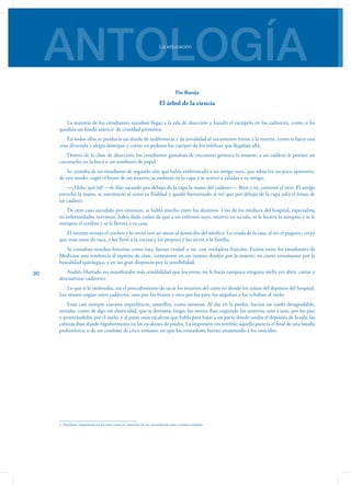 ANTOLOGÍALa educación
90
Pío Baroja
El árbol de la ciencia
La mayoría de los estudiantes ansiaban llegar a la sala de disección y hundir el escalpelo en los cadáveres, como si les
quedara un fondo atávico1
de crueldad primitiva.
En todos ellos se producía un alarde de indiferencia y de jovialidad al encontrarse frente a la muerte, como si fuera una
cosa divertida y alegre destripar y cortar en pedazos los cuerpos de los infelices que llegaban allá.
Dentro de la clase de disección, los estudiantes gustaban de encontrar grotesca la muerte; a un cadáver le ponían un
cucurucho en la boca o un sombrero de papel.
Se contaba de un estudiante de segundo año que había embromado a un amigo suyo, que sabía era un poco aprensivo,
de este modo: cogió el brazo de un muerto, se embozó en la capa y se acercó a saludar a su amigo.
—¿Hola, qué tal? —le dijo sacando por debajo de la capa la mano del cadáver—. Bien y tú, contestó el otro. El amigo
estrechó la mano, se estremeció al notar su frialdad y quedó horrorizado al ver que por debajo de la capa salía el brazo de
un cadáver.
De otro caso sucedido por entonces, se habló mucho entre los alumnos. Uno de los médicos del hospital, especialista
en enfermedades nerviosas, había dado orden de que a un enfermo suyo, muerto en su sala, se le hiciera la autopsia y se le
extrajera el cerebro y se le llevara a su casa.
El interno extrajo el cerebro y lo envió con un mozo al domicilio del médico. La criada de la casa, al ver el paquete, creyó
que eran sesos de vaca, y los llevó a la cocina y los preparó y los sirvió a la familia.
Se contaban muchas historias como ésta, fueran verdad o no, con verdadera fruición. Existía entre los estudiantes de
Medicina una tendencia al espíritu de clase, consistente en un común desdén por la muerte; en cierto entusiasmo por la
brutalidad quirúrgica, y en un gran desprecio por la sensibilidad.
Andrés Hurtado no manifestaba más sensibilidad que los otros; no le hacía tampoco ninguna mella ver abrir, cortar y
descuartizar cadáveres.
Lo que sí le molestaba, era el procedimiento de sacar los muertos del carro en donde los traían del depósito del hospital.
Los mozos cogían estos cadáveres, uno por los brazos y otro por los pies, los aupaban y los echaban al suelo.
Eran casi siempre cuerpos esqueléticos, amarillos, como momias. Al dar en la piedra, hacían un ruido desagradable,
extraño, como de algo sin elasticidad, que se derrama; luego, los mozos iban cogiendo los muertos, uno a uno, por los pies
y arrastrándolos por el suelo; y al pasar unas escaleras que había para bajar a un patio donde estaba el depósito de la sala, las
cabezas iban dando lúgubremente en los escalones de piedra. La impresión era terrible; aquello parecía el final de una batalla
prehistórica, o de un combate de circo romano, en que los vencedores fueran arrastrando a los vencidos.
1. Atavismo: reaparición en los seres vivos de caracteres de sus ascendientes más o menos remotos.
 