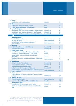 ANTOLOGÍA DE TEXTOS LITERARIOS
para las Secciones Bilingües de Polonia
ÍNDICE TEMÁTICO
11
11 El campo
Platero y yo: Cap. I. “Platero” (Juan Ramón Jiménez) Modernismo 77
12 El humor
El Parnaso español: “Sátira a la Nariz” (Francisco de Quevedo) Barroco 78
El Buscón: “Descripción del Dómine Cabra” (Francisco de Quevedo) Barroco 79
13 La experiencia religiosa
San Manuel Bueno, Mártir: “Y Lázaro, acaso para distraerle más...” (Miguel de Unamuno) Generación del 98 80
San Manuel Bueno, Mártir: “Y otra vez que me encontré con...” (Miguel de Unamuno) Generación del 98 80
San Manuel Bueno, Mártir: “Nadie en el pueblo quiso creer en...” (Miguel de Unamuno) Generación del 98 81
AÑO 3
1 Imaginación y misterio
La casa de Asterión (Jorge Luis Borges) Literatura hispanoamericana 85
Casa tomada (Julio Cortázar) Literatura hispanoamericana 86
Cien años de soledad: “Una tarde de septiembre, ante la amenaza…”
(Gabriel García Márquez)
Literatura hispanoamericana 89
2 La educación
El árbol de la Ciencia: “Bromas de los estudiantes” (Pío Baroja) Generación del 98 90
Recuerdo infantil (Antonio Machado) Generación del 98 91
3 Realidad histórica y social
Insomnio: “Madrid es una ciudad de un millón de cadáveres...” (Dámaso Alonso) Posguerra 92
La Colmena: Cap. 1. “Doña Rosa madruga bastante...” (Camilo José Cela) Posguerra 93
Cinco horas con Mario: “Pero tú les das demasiadas alas a los niños, Mario...”
(Miguel Delibes)
Posguerra 94
Las bicicletas son para el verano: “Luis: Oye, papá, lo de la bicicleta...” (Fernando Fernán
Gómez)
Literatura contemporánea 95
4 Amor y desamor
“Soñé que tú me llevabas...” (Antonio Machado) Generación del 98 97
La voz a ti debida: “Para vivir no quiero...” (Pedro Salinas) Generación del 27 97
Inventario de lugares propicios al amor (Ángel González) Posguerra 98
Donde habite el olvido: “No es el amor quien muere” (Luis Cernuda) Generación del 27 98
Veinte poemas de amor y una canción desesperada:“Poema 20. Puedo escribir los versos más
tristes…” (Pablo Neruda)
Literatura hispanoamericana 99
5 La mujer
La casa de Bernarda Alba: Acto I. Bernarda declara ocho años de luto en la casa (Federico
García Lorca)
Generación del 27 100
6 La libertad y la justicia
El sur también existe (Mario Benedetti) Literatura hispanoamericana 101
Luces de bohemia: Escena VI. “El calabozo” (Ramón María del Valle Inclán) Vanguardias 102
7 La vida: sentido y etapas
Proverbios y Cantares: “Todo pasa y todo queda...” (Antonio Machado) Generación del 98 105
Historia de una escalera: Acto I, Conversación entre Urbano y Fernando (Antonio Buero
Vallejo)
Posguerra 106
 