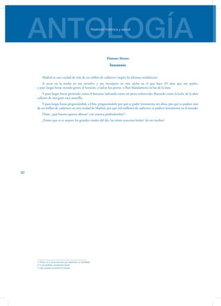 ANTOLOGÍARealidad histórica y social
92
Dámaso Alonso
Insomnio
Madrid es una ciudad de más de un millón de cadáveres (según las últimas estadísticas).
A veces en la noche yo me revuelvo y me incorporo en este nicho en el que hace 45 años que me pudro,
y paso largas horas oyendo gemir al huracán, o ladrar los perros, o fluir blandamente la luz de la luna.
Y paso largas horas gimiendo como el huracán, ladrando como un perro enfurecido, fluyendo como la leche de la ubre
caliente de una gran vaca amarilla.
Y paso largas horas preguntándole a Dios, preguntándole por qué se pudre lentamente mi alma, por qué se pudren más
de un millón de cadáveres en esta ciudad de Madrid, por qué mil millones de cadáveres se pudren lentamente en el mundo.
Dime, ¿qué huerto quieres abonar1
con nuestra podredumbre2
?
¿Temes que se te sequen los grandes rosales del día, las tristes azucenas letales3
de tus noches?
1. Echar en la tierra materias que aumenten su fertilidad.
2. Cosa podrida, corrupción moral.
3. Que pueden ocasionar la muerte.
 
