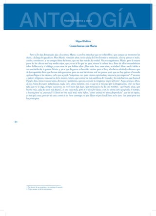 ANTOLOGÍARealidad histórica y social
94
Miguel Delibes
Cinco horas con Mario
Pero tú les das demasiadas alas a los niños, Mario, y con los niños hay que ser inflexibles1
, que aunque de momento les
duela, a la larga lo agradecen. Mira Mario, veintidós años y todo el día de Dios leyendo o pensando, y leer y pen­sar es malo,
cariño, convéncete, y sus amigos ídem de lienzo, que me dan miedo, la verdad. No nos engañe­mos, Mario, pero la mayor
parte de los chicos son hoy medio rojos, que yo no sé lo que les pasa, tienen la cabeza loca, llena de ideas estrambóticas
sobre la liber­tad y el diálogo y esas cosas de que hablan ellos. ¡Dios mío, hace unos años, acuérdate! Ahora no le hables a
un muchacho de la guerra, Mario, y ya sé que la guerra es horrible, cariño, pero al fin y al cabo es oficio de valientes, que
de los españoles dirán que hemos sido guerreros, pero no nos ha ido tan mal me parece a mí, que no hay país en el mundo
que nos llegue a los talones, ya le oyes a papá, “máquinas, no; pero valores espirituales y decencia para exportar”. Y tocante
a valores religiosos, tres cuartos de lo mismo, Mario, que somos los más católicos del mundo y los más buenos, que hasta el
Papa lo dijo, mira en otros lados, divorcios y adulterios, que no conocen la ver­güenza ni por el forro2
. Aquí, gracias a Dios,
de eso, fuera de cuatro pelanduscas, nada, tú lo sabes, mírame a mí, es que ni se me pasa por la imaginación, ¿eh?, no hace
falta que te lo diga, porque ocasiones, ya ves Elíseo San Juan, qué persecución la de este hombre, “qué buena estás, qué
buena estás, cada día estás más buena”, es una cosa mala, pero él lo dice por decir, a ver, de sobras sabe que pierde el tiempo,
a buena parte va, ¡menuda! Y Elíseo no está nada mal, mira Valen, “como animal no tiene desperdicio”, que es un tipazo,
ya ves qué cosas, pero yo ni caso, como si no fuese conmigo, ni por Elíseo ni por San Elíseo, te lo juro. Los principios son
los principios.
1. No desistir de un propósito y no cambiar de opinión
2. Ni por asomo, ni de lo más mínimo.
 