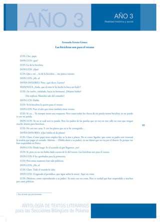 ANTOLOGÍA DE TEXTOS LITERARIOS
para las Secciones Bilingües de Polonia
Realidad histórica y social
AÑO 3
AÑO 3
95
Fernando Fernán-Gómez
Las bicicletas son para el verano
LUIS: Oye, papá.
DON LUIS: ¿qué?
LUIS: Lo de la bicicleta.
DON LUIS: ¿Qué?
LUIS: Que a mí… lo de la bicicleta… me parece injusto.
DON LUIS: ¿Ah, sí?
DOÑA DOLORES: Pero, ¿qué dices, Luisito?
MANOLITA: ¡Anda, que al niño le ha hecho la boca un fraile1
!
LUIS: (Se vuelve, enfadado, hacia su hermana). ¡Déjame hablar!
	 (Sin replicar, Manolita sale del comedor)
DON LUIS: Habla.
LUIS: Yo la bicicleta la quiero para el verano.
DON LUIS: Pues el año que viene también tiene verano.
LUIS: Sí, ya… Tú siempre tienes una respuesta. Pero como todos los chicos de mi panda tienen bicicleta, yo no puedo
ir con mi panda.
DON LUIS: Yo no sé cuál será tu panda. Pero los padres de las pandas que yo veo en esta calle no creo que tengan
mucho dinero para bicicletas.
LUIS: No son tan caras. Y con los plazos que yo te he conseguido…
DOÑA DOLORES: ¿Qué hablas tú de plazos?
LUIS: Claro. Como papá tiene empleo fijo, se la dan a plazos. No es como Aguilar, que como su padre está eventual
la tendría que pagar al contado. Además… (Habla ahora a su padre), tú me dijiste que no era por el dinero. Es porque me
han suspendido en Física.
DON LUIS: Desde luego. Es el acuerdo al que llegamos, ¿no?
LUIS: Sí, pero yo no me había dado cuenta de lo del verano. Las bicicletas son para el verano.
DON LUIS: Y los aprobados para la primavera.
LUIS: Pero estos examenes han sido políticos.
DON LUIS: ¿Ah, sí?
LUIS: Claro. Todo el mundo lo sabe.
DON LUIS: (Cogiendo el periódico, que sigue sobre la mesa). Aquí no viene.
LUIS: (Molesto; como reprendiendo a su padre). Ya estás con tus cosas. Pero es verdad que han suspendido a muchos
por cosas políticas.
1. Boca de fraile: que pide demasiado.
 