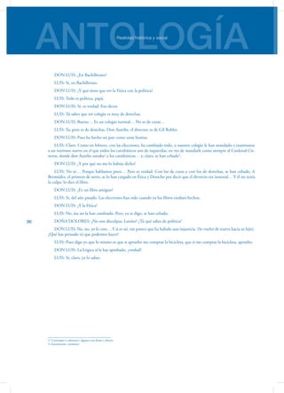ANTOLOGÍARealidad histórica y social
96
DON LUIS: ¿En Bachillerato?
LUIS: Sí, en Bachillerato.
DON LUIS: ¿Y qué tiene que ver la Física con la política?
LUIS: Todo es política, papá.
DON LUIS: Sí, es verdad. Eso dicen.
LUIS: Tú sabes que mi colegio es muy de derechas.
DON LUIS: Bueno… Es un colegio normal… No es de curas…
LUIS: Ya; pero es de derechas. Don Aurelio, el director, es de Gil Robles.
DON LUIS: Pues ha hecho un pan como unas hostias.
LUIS: Claro. Como en febrero, con las elecciones, ha cambiado todo, a nuestro colegio le han mandado a examinarse
a un instituto nuevo en el que todos los catedráticos son de izquierdas, en vez de mandarle como siempre al Cardenal Cis-
neros, donde don Aurelio untaba2
a los catedráticos… y, claro, se han cebado3
.
DON LUIS: ¿Y por qué no me lo habías dicho?
LUIS: No sé… Porque hablamos poco… Pero es verdad. Con los de curas y con los de derechas, se han cebado. A
Bermúdez, el primero de sexto, se lo han cargado en Ética y Derecho por decir que el divorcio era inmoral… Y él no tenía
la culpa: lo dice el libro.
DON LUIS: ¿Es un libro antiguo?
LUIS: Sí, del año pasado. Las elecciones han sido cuando ya los libros estaban hechos.
DON LUIS: ¿Y la Física?
LUIS: No, ésa no la han cambiado. Pero, ya te digo, se han cebado.
DOÑA DOLORES: ¿No son disculpas, Luisito? ¿Tú qué sabes de política?
DON LUIS: No, no, yo le creo… Y si es así, me parece que ha habido una injusticia. (Se vuelve de nuevo hacia su hijo).
¿Qué has pensado tú que podemos hacer?
LUIS: Pues digo yo que lo mismo es que si apruebo me compras la bicicleta, que si me compras la bicicleta, apruebo.
DON LUIS: La Lógica sí la has aprobado, ¿verdad?
LUIS: Sí, claro, ya lo sabes.
2. Corromper o sobornar a alguien con dones y dinero.
3. Encarnizarse, ensañarse.
 