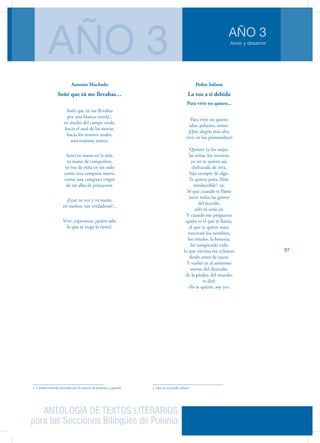 ANTOLOGÍA DE TEXTOS LITERARIOS
para las Secciones Bilingües de Polonia
Amor y desamor
AÑO 3
AÑO 3
97
Antonio Machado
Soñé que tú me llevabas…
Soñé que tú me llevabas
por una blanca vereda1
,
en medio del campo verde,
hacia el azul de las sierras,
hacia los montes azules,
una mañana serena.
Sentí tu mano en la mía,
tu mano de compañera,
tu voz de niña en mi oído
como una campana nueva,
como una campana virgen
de un alba de primavera.
¡Eran tu voz y tu mano,
en sueños, tan verdaderas!...
Vive, esperanza, ¡quién sabe
lo que se traga la tierra!.
1. Camino estrecho formado por el tránsito de peatones y ganado.
Pedro Salinas
La voz a ti debida
Para vivir no quiero...
Para vivir no quiero
islas, palacios, torres.
¡Qué alegría más alta:
vivir en los pronombres!
Quítate ya los trajes,
las señas, los retratos;
yo no te quiero así,
disfrazada de otra,
hija siempre de algo.
Te quiero pura, libre,
irreductible2
: tú.
Sé que cuando te llame
entre todas las gentes
del mundo,
sólo tú serás tú.
Y cuando me preguntes
quién es el que te llama,
el que te quiere suya,
enterraré los nombres,
los rótulos, la historia.
Iré rompiendo todo
lo que encima me echaron
desde antes de nacer.
Y vuelto ya al anónimo
eterno del desnudo,
de la piedra, del mundo,
te diré:
«Yo te quiero, soy yo».
2. Que no se puede reducir
 