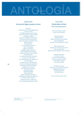 ANTOLOGÍAAmor y desamor
98
Ángel González
Inventario de lugares propicios al amor
Son pocos.
La primavera está muy prestigiada, pero
es mejor el verano.
Y también esas grietas que el otoño
forma al interceder con los domingos
en algunas ciudades
ya de por sí amarillas como plátanos.
El invierno elimina muchos sitios:
quicios de puertas orientadas al norte,
orillas de los ríos,
bancos públicos.
Los contrafuertes exteriores
de las viejas iglesias
dejan a veces huecos
utilizables aunque caiga nieve.
Pero desengañémonos: las bajas
temperaturas y los vientos húmedos
lo dificultan todo.
Las ordenanzas, además, proscriben
la caricia (con exenciones
para determinadas zonas epidérmicas
-sin interés alguno-
en niños, perros y otros animales)
y el «no tocar, peligro de ignominia1
»
puede leerse en miles de miradas.
¿Adónde huir, entonces?
Por todas partes ojos bizcos,
córneas torturadas,
implacables pupilas,
retinas reticentes2
,
vigilan, desconfían, amenazan.
Queda quizá el recurso de andar solo,
de vaciar el alma de ternura
y llenarla de hastío e indiferencia,
en este tiempo hostil, propicio al odio.
1. Afrenta pública.
2. Reservadas, desconfiadas.
Luis Cernuda
Dónde habite el olvido
No es el amor quien muere...
No es el amor quien muere,
somos nosotros mismos.
Inocencia primera
abolida en deseo,
olvido de sí mismo en otro olvido,
ramas entrelazadas,
¿por qué vivir si desaparecéis un día?
Sólo vive quien mira
siempre ante sí los ojos de su aurora,
sólo vive quien besa
aquel cuerpo de ángel que el amor levantara.
Fantasmas de la pena,
a lo lejos, los otros,
los que ese amor perdieron,
como un recuerdo en sueños,
recorriendo las tumbas
otro vacío estrechan.
Por allá van y gimen,
muertos en pie, vidas tras de la piedra,
golpeando impotencia3
,
arañando la sombra
con inútil ternura.
No, no es el amor quien muere.
3. Falta de poder para hacer algo
 