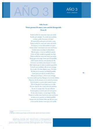 ANTOLOGÍA DE TEXTOS LITERARIOS
para las Secciones Bilingües de Polonia
Amor y desamor
AÑO 3
AÑO 3
99
Pablo Neruda
Veinte poemas de amor y una canción desesperada
Poema 20
Puedo escribir los versos más tristes esta noche.
Escribir, por ejemplo: “La noche está estrellada,
y tiritan, azules, los astros, a lo lejos”.
El viento de la noche gira en el cielo y canta.
Puedo escribir los versos más tristes esta noche.
Yo la quise, y a veces ella también me quiso.
En las noches como ésta la tuve entre mis brazos.
La besé tantas veces bajo el cielo infinito.
Ella me quiso, a veces yo también la quería.
Cómo no haber amado sus grandes ojos fijos.
Puedo escribir los versos más tristes esta noche.
Pensar que no la tengo. Sentir que la he perdido.
Oír la noche inmensa, más inmensa sin ella.
Y el verso cae al alma como al pasto1
el rocío2
.
Qué importa que mi amor no pudiera guardarla.
La noche está estrellada y ella no está conmigo.
Eso es todo. A lo lejos alguien canta. A lo lejos.
Mi alma no se contenta con haberla perdido.
Como para acercarla mi mirada la busca.
Mi corazón la busca, y ella no está conmigo.
La misma noche que hace blanquear los mismos árboles.
Nosotros, los de entonces, ya no somos los mismos.
Ya no la quiero, es cierto, pero cuánto la quise.
Mi voz buscaba el viento para tocar su oído.
De otro. Será de otro. Como antes de mis besos.
Su voz, su cuerpo claro. Sus ojos infinitos.
Ya no la quiero, es cierto, pero tal vez la quiero.
Es tan corto el amor, y es tan largo el olvido.
Porque en noches como ésta la tuve entre mis brazos,
mi alma no se contenta con haberla perdido.
Aunque éste sea el último dolor que ella me causa,
y éstos sean los últimos versos que yo le escribo.
1. Hierba
2. Vapor que se condensa en gotas de agua con el frío de la noche y aparecen sobre la tierra y las plantas
 