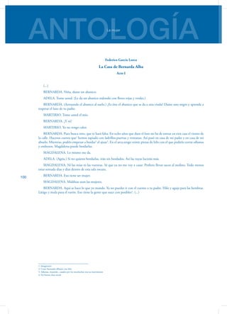 ANTOLOGÍALa mujer
100
Federico García Lorca
La Casa de Bernarda Alba
Acto I
(...)
BERNARDA. Niña, dame un abani­co.
ADELA. Tome usted. (Le da un abanico redondo con flores ro­jas y verdes.)
BERNARDA. (Arrojando el abanico al suelo.) ¿Es éste el abani­co que se da a una viuda? Dame uno negro y aprende a
res­petar el luto de tu padre.
MARTIRIO. Tome usted el mío.
BERNARDA. ¿Y tú?
MARTIRIO. Yo no tengo calor.
BERNARDA. Pues busca otro, que te hará falta. En ocho años que dure el luto no ha de entrar en esta casa el viento de
la calle. Haceros cuenta que1
hemos tapiado con ladrillos puer­tas y ventanas. Así pasó en casa de mi padre y en casa de mi
abuelo. Mientras, podéis empezar a bordar2
el ajuar3
. En el arca tengo veinte piezas de hilo con el que podréis cortar sá­banas
y embozos. Magdalena puede bordarlas.
MAGDALENA. Lo mismo me da.
ADELA. (Agria.) Si no quieres bordarlas, irán sin bordados. Así las tuyas lucirán más.
MAGDALENA. Ni las mías ni las vuestras. Sé que ya no me voy a casar. Prefiero llevar sacos al molino. Todo menos
es­tar sentada días y días dentro de esta sala oscura.
BERNARDA. Eso tiene ser mujer.
MAGDALENA. Malditas sean las mujeres.
BERNARDA. Aquí se hace lo que yo mando. Ya no puedes ir con el cuento a tu padre. Hilo y aguja para las hembras.
Lá­tigo y mula para el varón. Eso tiene la gente que nace con posibles4
. (...)
1. Imaginaros
2. Coser haciendo dibujos con hilo
3. Sábanas, manteles...usados por las muchachas tras su matrimonio
4. De buena clase social
 