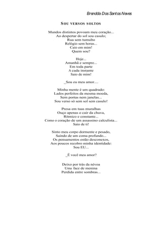 Brendda Dos Santos Neves

         S OU   VERS OS S OLTOS

  Mundos distintos povoam meu coração...
     Ao despertar do sol sou casulo;
            Rua sem tumulto
           Relógio sem horas...
              Caio em mim!
                Quem sou?

                 Hoje...
            Amanhã e sempre...
              Em toda parte
             A cada instante
              Saio de mim!

           _Sou eu meu amor....

       Minha mente é um quadrado:
     Lados perfeitos da mesma moeda,
        Sem portas nem janelas...
     Sou verso só sem sol sem casulo!

         Presa em tuas muralhas
      Ouço apenas o cair da chuva,
           Rítmico e constante...
Como o coração de um assassino calculista...
                Saio de ti!

   Sinto meu corpo dormente e pesado,
     Saindo de um coma profundo...
    Os pensamentos estão desconexos,
   Aos poucos recobro minha identidade:
                Sou EU...

            _É você meu amor?

          Deixo por trás da névoa
            Uma face de menina
          Perdida entre sombras...
 