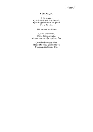 Hanor F.

        S EPARAÇÃO
        É faz tempo!
 Que o amor não vence o fim.
 Que ninguém como eu quero
       Goste de mim.

    Não, não me acostumo!

     Quero separação,
    Deixo hoje a solidão,
Mesmo que ela não queira o fim.

   Que ela chore por mim.
 Que sinta o seu gosto de dor,
  Sua própria dose de frio.
 
