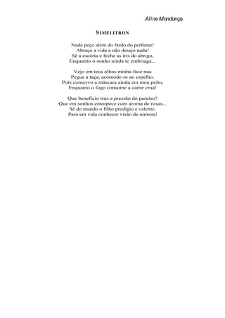 Aline Mendonça

                S IMELITRON

     Nada peço além do fardo do perfume!
       Abraço a vida e não desejo nada!
     Sê a escória e feche as íris do abrigo,
    Enquanto o sonho ainda te embriaga...

      Vejo em teus olhos minha face nua
     Pegue a taça, acomode-se ao espelho.
 Pois conservo a máscara ainda em meu peito,
    Enquanto o fogo consome a carne crua!

   Que benefício traz a pressão do paraíso?
Que em sonhos entorpece com aroma de rosas...
    Sê do mundo o filho prodígio e valente,
   Para em vida conhecer visão de outrora!
 