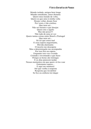 Flávia Barcellos de Passos
    Mundo isolado, amigos bem longe
    Mundo entediante, amor distante
       Quero meu mundo de volta,
     Quero os que amo à minha volta
        Desejo voltar, desejo ficar
         Por vezes, é tão confuso
              Que nem sei...
      Não sei mesmo o que desejar.
            Quero isto e aquilo
             Mas não posso!!!
         Não tudo de uma só vez
Quero tantas coisas entre Brasil e Portugal
              Que nem sei...
           Só sei que estou mal
       E essa espera angustiante,
            Dúvida alarmante.
         O incerto me desespera
   Mas a determinação me acompanha
         Por isso fico na espera.
       Enquanto isso vou vivendo
    Criando e inventando o que fazer
      Porque as horas são inimigas
        E os dias parecem tardar
Nesses momentos em que quero vê-los voar
           Entretanto espero...
            E aqui me manterei
        Até que venha a resposta
         Resposta que irá definir
       Se fico ou embora irei daqui
 