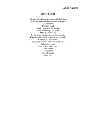 Thalita Ferreira

          MEU   VENTRE

O que simplesmente depende de mim
Sem que necessariamente exista você
             Eu em mim
            Eu sem você
     Não o princípio de um fim
       Mas um desejo de mim
          Minimamente eu
 Minúscula neste gigantesco mundo
Fisgada por um debutar neste mundo
         Onde o eu seja mais
 Seja diferente no meio da multidão
           Seja não só seu
        Mas muito mais meu
              Meu Tudo
             Meu Ventre
             Meu Mundo
               Meu Eu!
 