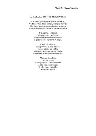Priscilla Reges Ferreira


 A B ALADA    DO   R EI   DE   E SPADAS
  Ah, meu grande mentiroso, tolo Rei,
Nada sabes e tudo sabes, sempre assim.
 No Caos caminhamos, juntos, porém,
Não facilitamos a jornada para ninguém.

         Um grande jogador
        Meu curinga preferido
    Eterno companheiro de contos
    E para todo o sempre, Amigo.

           Rides do mundo,
      Das pessoas e das coisas,
         Mas, acima de tudo,
    Rides de vós, e de vossa piada,
    Chamada ironicamente de vida.

          Mas ah, tolo Rei,
            Hás de reinar
      Comigo para todo o sempre
        E não mais tolo serás
         E não mais perdido
          O mundo estará.
 