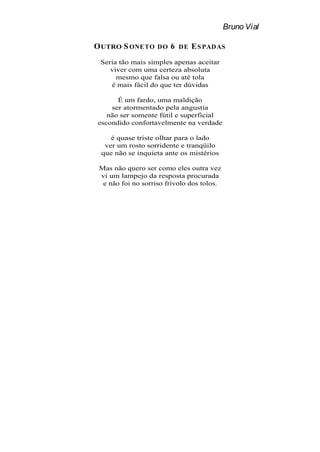 Bruno Vial

O UTRO S ONETO      DO   6   DE   E S PAD AS
 Seria tão mais simples apenas aceitar
    viver com uma certeza absoluta
      mesmo que falsa ou até tola
    é mais fácil do que ter dúvidas

      É um fardo, uma maldição
    ser atormentado pela angustia
   não ser somente fútil e superficial
escondido confortavelmente na verdade

    é quase triste olhar para o lado
  ver um rosto sorridente e tranqüilo
 que não se inquieta ante os mistérios

 Mas não quero ser como eles outra vez
 vi um lampejo da resposta procurada
  e não foi no sorriso frívolo dos tolos.
 