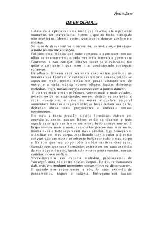 Ávila Jane

                              D E UM OLHAR ...
E s t a va eu a a p r oveit a r u m a n oit e qu e d ever ia , a t é o p r es en t e
m om en t o, s er m a r a vilh os a . Por ém o qu e eu t in h a p la n eja d o
n ã o a con t eceu . Mes m o a s s im , con t in u ei a d a n ça r con for m e a
música.
No m eio d e d es en con t r os e en con t r os , en con t r ei-o, e foi a í qu e
a noite realmente começou.
Foi com u m a m ú s ica qu e t u d o com eçou a a con t ecer : n os s os
olh os s e en con t r a r a m , e ca d a vez m a is in t en s o e p en et r a n t e
ficávamos a n os cor t eja r ; olh a r es s ed en t os e ca lor os os , t ã o
qu ã o o a m b ien t e o qu a l n em o a r con d icion a d o con s egu ia
refrescar.
Os olh a r es fica va m ca d a vez m a is en volven t es con for m e a s
m ú s ica s qu e t oca va m , e con s equ en t em en t e n os s os cor p os s e
a qu ecia m m a is , m es m o a in d a u m p ou co d is t a n t e u m d o
ou t r o, e a ca d a m ú s ica n os s os olh a r es fa zia m d ifer en t es
melodias, logo, nossos corpos começavam a juntos dançar.
 E olh a r es m a is e m a is p r óxim os , cor p os m a is e m a is cola d os ,
n os s os r os t os s e a ca r icia n d o, n os s os ch eir os s e exa la n d o, e
ca d a m ovim en t o, o ca lor d e n os s a a t m os fer a cor p or a l
a u m en t a va in t en s a e r a p id a m en t e; a s lu zes fa zia m s u a p a r t e,
d eixa n d o a in d a m a is p r ovoca n t es e s en s u a is n os s os
movimentos.
E m m eio a t a n t a p r es s ã o, n os s os h or m ôn ios en t r a m em
er u p çã o e, a s s im , n os s os lá b ios en t ã o s e t oca r a m e t od o
a qu ele ca lor qu e s en t ía m os em n os s o b eijo con cen t r ou -s e. E
beijavam-n os m a is e m a is , s u a s m ã os p er cor r ia m m eu r os t o,
m in h a n u ca e for t e s egu r a va m m eu s ca b elos , logo com eça r a m
a d es liza r em m eu cor p o, es p a lh a n d o t od o o ca lor (a t é en t ã o
con cen t r a d o em n os s o en volven t e b eijo) p or t od o o m eu cor p o
e fa z com qu e s eu cor p o t od o t a m b ém s en t is s e es s e ca lor ,
fa zen d o com qu e s eu s h or m ôn ios en t r a s s em em u m a exp los ã o
d e von t a d es e d es ejos , igu a la n d o n os s os p en s a m en t os , n os s a s
carícias, nossa malícia.
Neces s it á va m os s a ir d a qu ela m u lt id ã o, p r ecis á va m os d e
 s os s ego , m a s n ã o en t r e n os s os cor p os . E n t ã o, r et ir a m o-nos
dali, mas em nenhum momento nossos olhos se distanciaram.
E qu a n d o n os en con t r a m os a s ós , foi u m a exp los ã o d e
p en s a m en t os , t oqu es e volú p ia . E n t r ega m o-n os n os s os
 