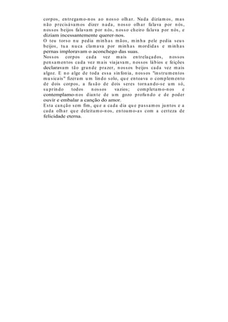 cor p os , en t r ega m o-n os a o n os s o olh a r . Na d a d izía m os , m a s
n ã o p r ecis á va m os d izer n a d a , n os s o olh a r fa la va p or n ós ,
n os s os b eijos fa la va m p or n ós , n os s o ch eir o fa la va p or n ós , e
diziam incessantemente querer-nos.
O t eu t or s o n u p ed ia m in h a s m ã os , m in h a p ele p ed ia s eu s
b eijos , t u a n u ca cla m a va p or m in h a s m or d id a s e m in h a s
pernas imploravam o aconchego das suas.
Nos s os cor p os ca d a vez m a is en t r ela ça d os , n os s os
p en s a m en t os ca d a vez m a is via ja va m , n os s os lá b ios e feições
declarava m t ã o gr a n d e p r a zer , n os s os b eijos ca d a vez m a is
a lgoz. E n o a lge d e t od a es s a s in fon ia , n os s os "in s t r u m en t os
m u s ica is " fizer a m u m lin d o s olo, qu e en t oa va o com p lem en t o
d e d ois cor p os , a fu s ã o d e d ois s er es t or n a n d o-s e u m s ó,
s u p r in d o    t od os   n os s os    va zios ;    com p let a m o-n os        e
contemplamo-n os d ia n t e d e u m gozo p r ofu n d o e d e p od er
ouvir e embalar a canção do amor.
E s t a ca n çã o s em fim , qu e a ca d a d ia qu e p a s s a m os ju n t os e a
ca d a olh a r qu e d eleit a m o-n os , en t oa m o-a s com a cer t eza d e
felicidade eterna.
 