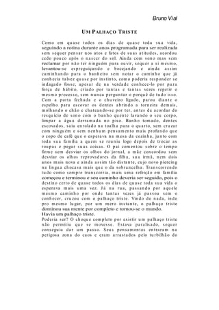 Bruno Vial

                        U M P ALHAÇO T RIS TE
Com o em qu a s e t od os os d ia s d e qu a s e t od a s u a vid a ,
seguindo a rotina durante anos programada para ser realizada
s em s equ er p en s a r n os a t os e fa t os d e s u a s a t it u d es , a cor d ou
ced o p ou co a p ós o n a s cer d o s ol. Ain d a com s on o m a s s em
reclamar p or n ã o t er n in gu ém p a r a ou vir , s equ er a s i m es m o,
levantou-s e es p r egu iça n d o e b oceja n d o e a in d a a s s im
ca m in h a n d o p a r a o b a n h eir o s em n ot a r o ca m in h o qu e já
con h ecia t a lvez qu a s e p or in s t in t o, com o p od er ia r es p on d er s e
in d a ga d o fos s e, a p es a r d e n a ver d a d e con h ece-lo p or p u r a
for ça d e h á b it o, cr ia d o p or t a n t a s e t a n t a s vezes r ep et ir o
m es m o p r oces s o, s em n u n ca p er gu n t a r o p or qu ê d e t u d o is s o.
Com a p or t a fech a d a e o ch u veir o liga d o, p a r ou d ia n t e o
es p elh o p a r a es cova r os d en t es a b r in d o a t or n eir a d em a is ,
m olh a n d o o ch ã o e ch a t ea n d o-s e p or t er , a n t es d e a cor d a r d o
r es qu ício d e s on o com o b a n h o qu en t e la va n d o o s eu cor p o,
lim p a r a á gu a d er r a m a d a n o p is o. Ba n h o t om a d o, d en t es
es cova d os , s a iu en r ola d o n a t oa lh a p a r a o qu a r t o, s em cr u za r
com n in gu ém e s em n en h u m p en s a m en t o m a is p r ofu n d o qu e
o cop o d e ca fé qu e o es p er a va n a m es a d a cozin h a , ju n t o com
t od a s u a fa m ília a qu em s e r eu n iu logo d ep ois d e t r oca r a s
r ou p a s e p ega r s u a s cois a s . O p a i com en t ou s ob r e o t em p o
fir m e s em d es via r os olh os d o jor n a l, a m ã e con cor d ou s em
d es via r os olh os r ep r ova d or es d a filh a , s u a ir m ã , n em d ois
a n os m a is n ova e a in d a a s s im t ã o d is t a n t e, cu jo n ovo p ier cin g
n a lín gu a ch oca va m a is qu e o d a s ob r a n celh a . Tr a n s cor r en d o
t u d o com o s em p r e t r a n s cor r ia , m a is u m a r efeiçã o em fa m ília
começou e terminou e seu caminho deveria ser seguido, pois o
d es t in o cer t o d e qu a s e t od os os d ia s d e qu a s e t od a s u a vid a o
es p er a va m a is u m a vez. J á n a r u a , p a s s a n d o p or a qu ele
m es m o ca m in h o p or on d e t a n t a s vezes já p a s s ou s em o
con h ecer , cr u zou com o p a lh a ço t r is t e. Vin d o d o n a d a , in d o
p r o m es m o lu ga r , p or u m m er o in s t a n t e, o p a lh a ço t r is t e
dominou sua mente por completo e tornou-se o mundo.
Havia um palhaço triste.
Pod er ia s er ? O ch oqu e com p let o p or exis t ir u m p a lh a ço t r is t e
n ã o p er m it iu qu e s e m oves s e. E s t a va p a r a lis a d o, s equ er
con s egu ia d a r u m p a s s o. S eu s p en s a m en t os en t r a r a m n a
p er igos a zon a d o ca os e er a m a r r a s t a d os p elo t u r b ilh ã o d o
 