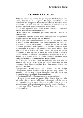 Lindemberg O. Gomes


                      CRIADOR E CRIATURA
Antes da criação do cosmo; do que hoje existe abaixo dos céus
Deu s , Lú cifer e s u a s legiões d e a n jos d iver t ia m -s e em
intermináveis banquetes. Essas festas estavam deixando Deus
en t ed ia d o. At é qu e u m d ia ele ch a m ou o com a n d a n t e d o
exército celestial, o seu número um, e disse-lhe:
     E u n ã o a gü en t o m a is es t a s fes t a s , s em p r e a s m es m a s
coisas. Esta rotina está me matando!
  Dizes com o s e r ea lm en t e p u d es s es m or r er , p en s ou o
comandante.
    Deixas de cinismo. Sabes muito bem que nada do que fazes
ou que pensas me escapa, eu sei de tudo.
    É a í qu e es t á o p r ob lem a m eu S en h or !            con clu iu       com o
a vos s a d ivin a excelên cia t em con h ecim en t o d o qu e va i
a con t ecer n a d a t e s u r p r een d e. Lem b r a s -t e d a fes t a d o s eu
s ext ilh ã o qu e es t á va m os or ga n iza n d o, n o m a is com p let o s igilo
e, ch ega m os a a cr ed it a r p ia m en t e d e qu e n a d a s a b ia s , m a s
qu a l n ã o foi a n os s a s u r p r es a . Tod os n o s a lã o d e fes t a s
es p er a va m a s u a en t r a d a e n a d a d a vos s a d ivin a excelên cia
ch ega r ; a t é qu e o s a lã o foi cla r ea n d o p a u la t in a m en t e, e a s s im ,
d a m os con t a d e qu e o S en h or es t a va h á m u it o t em p o n o s a lã o
e divertia-se com a nossa angústia à sua espera.
     É ver d a d e         d is s e Deu s es con d en d o u m leve r is o
n a qu ele d ia vós m e d iver t is t es m u it o p en s a n d o qu e eu n ã o
com p a r ecer ia a fes ta         con clu iu Deu s ilu m in a n d o o loca l com
um breve sorriso.
Con t in u a r a m     con ver s a n d o     p or      m u it o,    m u it o    t em p o
r elem b r a n d o ca s os in t er es s a n t es e ou t r os n em t a n t o. Foi
qu a n d o s u r gir a m u n s r a ios (a lâ m p a d a a in d a n ã o h a via s id o
inventada) sobre a cabeça do comandante.
    Arrá uma idéia!            Deus mostrou-se entusiasmado.
    É m eu S en h or u m a in t r iga n t e id éia . Ab a ixo d os céu s n ã o
h á n a d a a lém d o et er n o a b is m o, o Alt ís s im o p od er ia u s a r o
s eu gr a n d ios o p od er p a r a cr ia r u m m u n d o en t r e o céu e o
abismo dando vida a criaturas diversas dos seres celestiais.
     Ma s qu e id éia s u p im p a                d is s e Deu s d a n d o vid a a
primeira gíria.
 