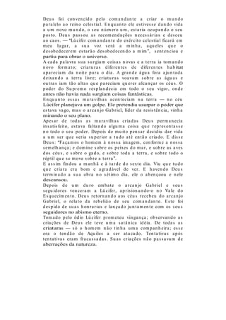 Deu s foi con ven cid o p elo com a n d a n t e a cr ia r o m u n d o
p a r a lelo a o r ein o celes t ia l. E n qu a n t o ele es t ives s e d a n d o vid a
a u m n ovo m u n d o, o s eu n ú m er o u m , es t a r ia ocu p a n d o o s eu
p os t o. Deu s p a s s ou a s r ecom en d a ções n eces s á r ia s e d es ceu
a o ca os .         Lú cifer com a n d a n t e d o exér cit o celes t ia l fica r á em
m eu lu ga r , a s u a voz s er á a m in h a , a qu eles qu e o
d es ob ed ecer em es t a r ã o d es ob ed ecen d o a m im , s en t en ciou e
partiu para obrar o universo.
A ca d a p a la vr a s u a s u r gia m cois a s n ova s e a t er r a ia t om a n d o
n ovo for m a t o; cr ia t u r a s d ifer en t es d e d ifer en t es h a b itat
a p a r ecia m d a n oit e p a r a o d ia . A gr a n d e á gu a for a a ju n t a d a
d eixa n d o a t er r a livr e; cr ia t u r a s voa va m s ob r e a s á gu a s e
ou t r a s ia m t ã o a lt a s qu e p a r ecia m qu er er a lca n ça r os céu s . O
p od er d o S u p r em o r es p la n d ecia em t od o o s eu vigor , on d e
antes não havia nada surgiam coisas fantásticas.
E n qu a n t o es s a s m a r a vilh a s a con t ecia m n a t er r a             n o céu
Lúcifer planejava um golpe. Ele pretendia usurpar o poder que
es t a va va go, m a s o a r ca n jo Ga b r iel, líd er d a r es is t ên cia , vin h a
minando o seu plano.
Ap es a r d e t od a s a s m a r a vilh a s cr ia d a s Deu s p er m a n ecia
in s a t is feit o, es t a va fa lt a n d o a lgu m a cois a qu e r ep r es en t a s s e
n o t od o o s eu p od er . Dep ois d e m u it o p en s a r d ecid iu d a r vid a
a u m s er qu e s er ia s u p er ior a t u d o a t é en t ã o cr ia d o. E d is s e
Deu s : Fa ça m os o h om em à n os s a im a gem , con for m e a n os s a
s em elh a n ça ; e d om in e s ob r e os p eixes d o m a r , e s ob r e a s a ves
d os céu s , e s ob r e o ga d o, e s ob r e t od a a t er r a , e s ob r e t od o o
r ép t il qu e s e m ove s ob r e a t er r a .
E a s s im fin d ou a m a n h ã e à t a r d e d o s ext o d ia . Viu qu e tu d o
qu e cr ia r a er a b om e a gr a d á vel d e ver . E h a ven d o Deu s
t er m in a d o a s u a ob r a n o s ét im o d ia , ele o a b en çoou e n ele
descansou.
Dep ois d e u m d u r o em b a t e o a r ca n jo Ga b r iel e s eu s
s egu id or es ven cer a m a Lú cifer , a p r is ion a n d o-o n o Va le d o
E s qu ecim en t o. Deu s r et or n a n d o a os céu s r eceb eu d o a r ca n jo
Ga b r iel, o r ela t o d a r eb eliã o d e s eu com a n d a n t e. E s t e foi
d es p id o d e s u a s h on r a r ia s e la n ça d o ju n t a m en t e com os s eu s
seguidores no abismo eterno.
Tom a d o p elo ód io Lú cifer p r om et eu vin ga n ça ; ob s er va n d o a s
cr ia ções d e Deu s ele t eve u m a s a t â n ica id éia . De t od a s a s
criaturas            s ó o h om em n ã o t in h a u m a com p a n h eir a ; es s e
er a o t en d ã o d e Aqu iles a s er a t a ca d o. Ten t a t iva s a p ós
t en t a t iva s er a m fr a ca s s a d a s . S u a s cr ia ções n ã o p a s s a va m d e
aberrações da natureza.
 