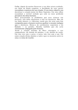 E n fim , d ep ois d e m u it os fr a ca s s os a s u a ob r a es t a va a ca b a d a ,
er a lin d a d e feiçã o cor p ór ea , a d ocilid a d e d e s eu s ges t os
escondiam a natureza de sua criação. O seu único objetivo era
d es vir t u a r a cr ia çã o m a ior d o Deu s S u p r em o. E m s eu s olh os
es con d ia m a t er r ível ver d a d e qu e a r d e n o m a is p r ofu n d o
precipício da alma humana.
Deu s p r es s en t in d o os p r ob lem a s qu e es s a cr ia t u r a ir ia
p r ovoca r , n ã o t in h a a lt er n a t iva a n ã o s er d es t r u í-la . Ma s ela
er a lin d a d em a is e o Alt ís s im o ven d o qu e ela s er ia u m a b oa
companhia para o homem resolveu quebrar o encanto maligno
que a d om in a va . Dot ou -a d e s en t im en t os s u p er ior es a d o
homem              a s p a ixões . Decid iu t a m b ém qu e ela s er ia
eternamente subjugada pelo homem.
As s im a cr ia çã o m á xim a d e Deu s con s egu iu a s u a
com p a n h eir a : ela d ot a d a d e p a ixões , e ele, d ot a d o d a r a zã o.
Um n ã o vive s em o ou t r o, o ou t r o, n ã o vive s em o u m . E le
com o cr ia çã o d ivin a d om in a a t u d o o qu e s e en con t r a en t r e os
céus e o reino de Lúcifer.
 