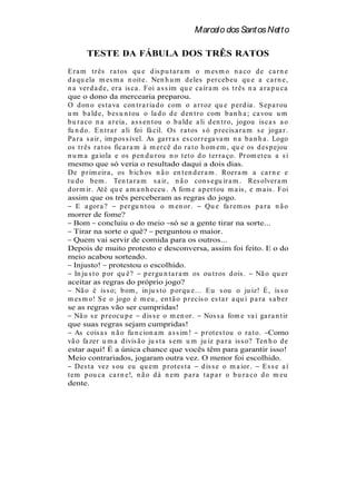 Marcelo dos Santos Netto

       TESTE DA FÁBULA DOS TRÊS RATOS
E r a m t r ês r a t os qu e d is p u t a r a m o m es m o n a co d e ca r n e
d a qu ela m es m a n oit e. Nen h u m d eles p er ceb eu qu e a ca r n e,
n a ver d a d e, er a is ca . Foi a s s im qu e ca ír a m os t r ês n a a r a p u ca
que o dono da mercearia preparou.
O d on o es t a va con t r a r ia d o com o a r r oz qu e p er d ia . S ep a r ou
u m b a ld e, b es u n t ou o la d o d e d en t r o com b a n h a ; ca vou u m
b u r a co n a a r eia , a s s en t ou o b a ld e a li d en t r o, jogou is ca s a o
fu n d o. E n t r a r a li foi fá cil. Os r a t os s ó p r ecis a r a m s e joga r .
Pa r a s a ir , im p os s ível. As ga r r a s es cor r ega va m n a b a n h a . Logo
os t r ês r a t os fica r a m à m er cê d o r a t o h om em , qu e os d es p ejou
n u m a ga iola e os p en d u r ou n o t et o d o t er r a ço. Pr om et eu a s i
mesmo que só veria o resultado daqui a dois dias.
De p r im eir a , os b ich os n ã o en t en d er a m . Roer a m a ca r n e e
t u d o b em . Ten t a r a m s a ir , n ã o con s egu ir a m . Res olver a m
d or m ir . At é qu e a m a n h eceu . A fom e a p er t ou m a is , e m a is . Foi
assim que os três perceberam as regras do jogo.
    E a gor a ?       p er gu n t ou o m en or .       Qu e fa r em os p a r a n ã o
morrer de fome?
   Bom concluiu o do meio só se a gente tirar na sorte...
   Tirar na sorte o quê? perguntou o maior.
   Quem vai servir de comida para os outros...
Depois de muito protesto e desconversa, assim foi feito. E o do
meio acabou sorteado.
   Injusto! protestou o escolhido.
   In ju s t o p or qu ê? p er gu n t a r a m os ou t r os d ois . Nã o qu er
aceitar as regras do próprio jogo?
    Nã o é is s o; b om , in ju s t o p or qu e... E u s ou o ju iz! É , is s o
m es m o! S e o jogo é m eu , en t ã o p r ecis o es t a r a qu i p a r a s a b er
se as regras vão ser cumpridas!
   Nã o s e p r eocu p e d is s e o m en or . Nos s a fom e va i ga r a n t ir
que suas regras sejam cumpridas!
   As cois a s n ã o fu n cion a m a s s im ! p r ot es t ou o r a t o. Como
vã o fa zer u m a d ivis ã o ju s t a s em u m ju iz p a r a is s o? Ten h o d e
estar aqui! É a única chance que vocês têm para garantir isso!
Meio contrariados, jogaram outra vez. O menor foi escolhido.
   Des t a vez s ou eu qu em p r ot es t a           d is s e o m a ior . E s s e a í
t em p ou ca ca r n e!, n ã o d á n em p a r a t a p a r o b u r a co d o m eu
dente.
 