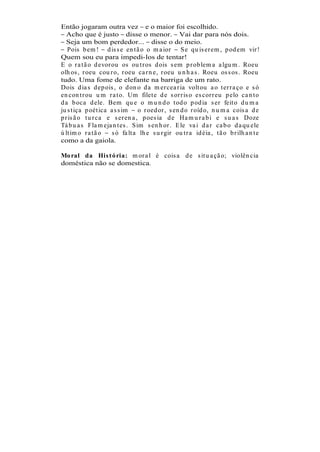Então jogaram outra vez e o maior foi escolhido.
   Acho que é justo disse o menor. Vai dar para nós dois.
   Seja um bom perdedor... disse o do meio.
   Pois b em ! d is s e en t ã o o m a ior         S e qu is er em , p od em vir !
Quem sou eu para impedi-los de tentar!
E o r a t ã o d evor ou os ou t r os d ois s em p r ob lem a a lgu m . Roeu
olh os , r oeu cou r o, r oeu ca r n e, r oeu u n h a s . Roeu os s os . Roeu
tudo. Uma fome de elefante na barriga de um rato.
Dois d ia s d ep ois , o d on o d a m er cea r ia volt ou a o t er r a ço e s ó
en con t r ou u m r a t o. Um filet e d e s or r is o es cor r eu p elo ca n t o
d a b oca d ele. Bem qu e o m u n d o t od o p od ia s er feit o d u m a
ju s t iça p oét ica a s s im    o r oed or , s en d o r oíd o, n u m a cois a d e
p r is ã o t u r ca e s er en a , p oes ia d e Ha m u r a b i e s u a s Doze
Tá b u a s Fla m eja n t es . S im s en h or . E le va i d a r ca b o d a qu ele
ú lt im o r a t ã o   s ó fa lt a lh e s u r gir ou t r a id éia , t ã o b r ilh a n t e
como a da gaiola.

Mo ral da His t ó ria: m or a l é cois a d e s it u a çã o; violên cia
doméstica não se domestica.
 