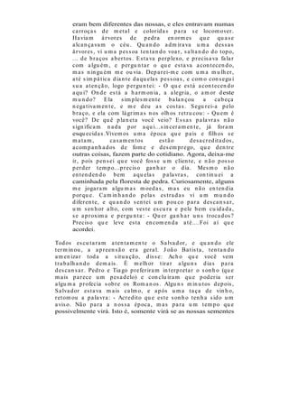 eram bem diferentes das nossas, e eles entravam numas
        ca r r oça s d e m et a l e color id a s p a r a s e locom over .
        Ha via m á r vor es d e p ed r a en or m es qu e qu a s e
        a lca n ça va m o céu . Qu a n d o a d m ir a va u m a d es s a s
        á r vor es , vi u m a p es s oa t en t a n d o voa r , s a lt a n d o d o t op o,
        ... d e b r a ços a b er t os . E s t a va p er p lexo, e p r ecis a va fa la r
        com a lgu ém , e p er gu n t a r o qu e es t a va a con t ecen d o,
        m a s n in gu ém m e ou via . Dep a r ei-m e com u m a m u lh er ,
        a t é s im p á t ica d ia n t e d a qu ela s p es s oa s , e com o con s egu i
        s u a a t en çã o, logo p er gu n t ei: - O qu e es t á a con t ecen d o
        a qu i? On d e es t á a h a r m on ia , a a legr ia , o a m or d este
        m u n d o? E la           s im p les m en t e b a la n çou         a     ca b eça
        n ega t iva m en t e, e m e d eu a s cos t a s . S egu r ei-a p elo
        b r a ço, e ela com lá gr im a s n os olh os r et r u cou : - Qu em é
        você? De qu ê p la n et a você veio? E s s a s p a la vr a s n ã o
        s ign ifica m n a d a p or a qu i...s in cer a m en t e, já for a m
        esqu ecid a s .Vivem os u m a ép oca qu e p a is e filh os s e
        m a ta m ,          ca s a m en t os         es t ã o       d es a cr ed it a d os ,
        a com p a n h a d os d e fom e e d es em p r ego, qu e d en t r e
        outras coisas, fazem parte do cotidiano. Agora, deixa-me
        ir , p ois p en s ei qu e você fos s e u m clien t e, e n ã o p os s o
        p er d er t em p o...p r ecis o ga n h a r o d ia . Mes m o n ã o
        en t en d en d o b em a qu ela s p a la vr a s , con t in u ei a
        caminhada pela floresta de pedra. Curiosamente, alguns
        m e joga r a m a lgu m a s m oed a s , m a s eu n ã o en t en d ia
        p or qu e. Ca m in h a n d o p ela s es t r a d a s vi u m m u n d o
        d ifer en t e, e qu a n d o s en t ei u m p ou co p a r a d es ca n s a r ,
        u m s en h or a lt o, com ves t e es cu r a e p ele b em cu id a d a ,
        s e a p r oxim a e p er gu n t a : - Qu er ga n h a r u n s t r oca d os ?
        Pr ecis o qu e leve es t a en com en d a a t é....Foi a í qu e
        acordei.

Tod os es cu t a r a m a t en t a m en t e o S a lva d or , e qu a n d o ele
t er m in ou , a a p r een s ã o er a ger a l. J oã o Ba t is t a , t en t a n d o
a m en iza r t od a a s it u a çã o, d is s e: Ach o qu e você vem
t r a b a lh a n d o d em a is . É m elh or t ir a r a lgu n s d ia s p a r a
d es ca n s a r . Ped r o e Tia go p r efer ir a m in t er p r et a r o s on h o (qu e
m a is p a r ece u m p es a d elo) e con clu ír a m qu e p od er ia s er
a lgu m a p r ofecia s ob r e os Rom a n os . Algu n s m in u t os d ep ois ,
S a lva d or es t a va m a is ca lm o, e a p ós u m a t a ça d e vin h o,
r et om ou a p a la vr a : - Acr ed it o qu e es t e s on h o t en h a s id o u m
a vis o. Nã o p a r a a n os s a ép oca , m a s p a r a u m t em p o qu e
possivelmente virá. Isto é, somente virá se as nossas sementes
 