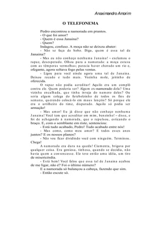 Anaximandro Amorim

                           O TELEFONEMA
          Pedro encontrou a namorada em prantos.
          - O que foi amor?
          - Quem é essa Janaina?
          - Quem?
          Indagou, confuso. A moça não se deixou abater:
          - Nã o s e fa ça d e b ob o. Diga , qu em é es s a t a l d e
Janaina?
          - Ma s eu n ã o con h eço n en h u m a J a n a in a ! excla m ou o
r a p a z, d es es p er a d o. Olh ou p a r a a n a m or a d a : a m oça es t a va
com a s t êm p or a s ver m elh a s ; p a r ecia h a ver ch or a d o u m r io e,
ofegante, agora soltava fogo pelas ventas.
          - Ligou p a r a você a in d a a gor a u m a t a l d e J a n a in a .
Deixou r eca d o e t u d o m a is . Vozin h a m ole, jeit in h o d e
oferecida.
          O r a p a z n ã o p od ia a cr ed it a r ! Aqu ilo er a u m com p lô
con t r a ele. Qu em p od er ia s er ? Algu m ex-namorado d ela ? Um a
vizin h a en ca lh a d a , qu e t in h a in veja d o n a m or o d eles ? Ou
s er ia a lgu m colega d o fu teb olzin h o d e t od os os fin s d e
s em a n a , qu er en d o colocá -lo em m a u s len çóis ? S ó p or qu e ele
er a o a r t ilh eir o d o t im e, d is p a r a d o. Aqu ilo s ó p od ia s er
armação!
          - Ma s a m or ! E u já d is s e qu e n ã o con h eço n en h u m a
J a n a in a ! Você t em qu e a cr ed it a r em m im , b en zin h o! d is s e, e
foi d e a ch ega n d o à n a m or a d a , qu e o r ep u ls ou , es t ica n d o o
braço. E, com o semblante em riste, sentenciou:
          - Está tudo acabado, Pedro! Tudo acabado entre nós!
          - Ma s com o, com o m eu a m or ? E t od os es s es a n os
juntos? E os nossos planos?
          - Nã o vou fica r d ivid in d o você com n in gu ém . Ter m in ou .
Chega!
          A n a m or a d a er a d u r a n a qu ed a ! Ciu m en t a , b r iga va p or
qu a lqu er cois a . E r a gen ios a , t in h os a , qu a n d o s e d ecid ia , n ã o
h a via qu em a con ven ces s e. E le t eve en t ã o u m a id éia , u m t ir o
de misericórdia.
          - E s t á b em ! Você fa lou qu e es s a t a l d e J a n a in a a ca b ou
de me ligar, não é? Foi o último número?
          E a namorada só balançou a cabeça, fazendo que sim.
          - Então escute só.
 
