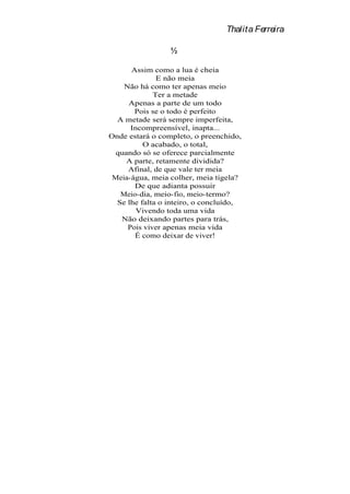 Thalita Ferreira

                 ½

      Assim como a lua é cheia
              E não meia
    Não há como ter apenas meio
             Ter a metade
     Apenas a parte de um todo
       Pois se o todo é perfeito
  A metade será sempre imperfeita,
      Incompreensível, inapta...
Onde estará o completo, o preenchido,
          O acabado, o total,
  quando só se oferece parcialmente
     A parte, retamente dividida?
     Afinal, de que vale ter meia
 Meia-água, meia colher, meia tigela?
       De que adianta possuir
   Meio-dia, meio-fio, meio-termo?
  Se lhe falta o inteiro, o concluído,
        Vivendo toda uma vida
   Não deixando partes para trás,
     Pois viver apenas meia vida
       É como deixar de viver!
 