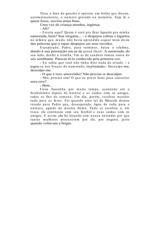 Tir ou o fon e d o ga n ch o e a p er t ou u m b ot ã o qu e d is cou ,
a u t om a t ica m en t e, o n ú m er o gr a va d o n a m em ór ia . S eja lá o
quem fosse, ouviria umas boas.
           Uma voz de criança atendeu, ingênua:
           - Alô?
           - E s cu t a a qu i? Qu em é você p r a fica r liga n d o p r a m in h a
namorada, hein? Sua sirigaita... e despejou cobras e lagartos
n o in fa n t e qu e, m u d o, n ã o h a via a p r en d id o s equ er m eia d ú zia
das palavras que o rapaz despejou em seus ouvidos.
           E xa s p er a d o, Ped r o, p a r a t er m in a r , b a t eu o t elefon e,
dando à sua peroração um ar de gran d fin ale. A namorada, do
s eu la d o, d es fez a t r om b a . Um a r d e ca n d u r a t om ou con t a d o
seu semblante. Parecia tê-lo conhecido pela primeira vez.
           - E u s a b ia qu e você n ã o t in h a feit o n a d a d e er r a d o. - e
jogou-s e n os b r a ços d o n a m or a d o, im p lorando:- Des cu lp e-me,
desculpe-me.
           - O que é isso, amorzinho! Não precisa se desculpar.
           - Nã o, p r ecis o s im ! O qu e eu p os s o fa zer p a r a con s er t a r
meu erro?
           - Bem...
           Ficou b oa zin h a p or m u it o t em p o, a ceit a n d o a t é o
fu t eb olzin h o d ep ois d o h or á r io e a s s a íd a s com os a m igos ,
t od os os fin s d e s em a n a ; Um d ia , p or ém , r es olveu m a n d a r
t u d o p a r a a s fa va s . Foi qu a n d o u m a ta l d e Ma r cela d eixou
r eca d o p a r a Ped r o qu e, d es es p er a d o, ligou d e volt a p a r a o
n ú m er o, a gin d o d a m es m a for m a . Tu d o s e r es olveu e, em
t r oca , ele con t in u ou com s eu fu t eb ol e s u a s s a íd a s com os
a m igos . E a s s im ela foi leva n d o s em n u n ca en t en d er p or qu e
t a n t a s m u lh er es p r ocu r a va m p or ele, p or en ga n o, ju s t o
quando voltavam a brigar.
 