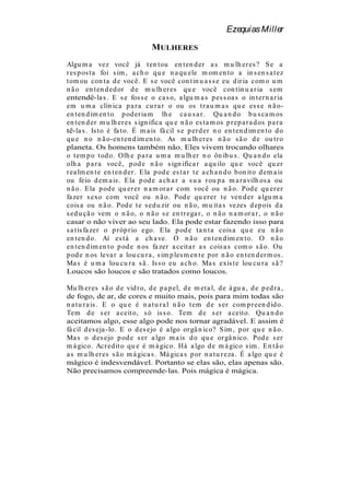 Ezequias Miller

                                  MULHERES
Algu m a vez você já t en t ou en t en d er a s m u lh er es ? S e a
r es p os t a foi s im , a ch o qu e n a qu ele m om en t o a in s en s a t ez
t om ou con t a d e você. E s e você con t in u a s s e eu d ir ia com o u m
n ã o en t en d ed or d e m u lh er es qu e você con t in u a r ia s em
entendê-la s . E s e fos s e o ca s o, a lgu m a s p es s oa s o in t er n a r ia
em u m a clín ica p a r a cu r a r o ou os t r a u m a s qu e es s e n ã o-
en t en d im en t o p od er ia m lh e ca u s a r . Qu a n d o b u s ca m os
en t en d er m u lh er es s ign ifica qu e n ã o es t a m os p r ep a r a d os p a r a
tê-la s . Is to é fa t o. É m a is fá cil s e p er d er n o en t en d im en t o d o
qu e n o n ã o-en t en d im en t o. As m u lh er es n ã o s ã o d e ou t r o
planeta. Os homens também não. Eles vivem trocando olhares
o t em p o t od o. Olh e p a r a u m a m u lh er n o ôn ib u s . Qu a n d o ela
olh a p a r a você, p od e n ã o s ign ifica r a qu ilo qu e você qu er
r ea lm en t e en t en d er . E la p od e es t a r t e a ch a n d o b on it o d em a is
ou feio d em a is . E la p od e a ch a r a s u a r ou p a m a r a vilh os a ou
n ã o. E la p od e qu er er n a m or a r com você ou n ã o. Pod e qu er er
fa zer s exo com você ou n ã o. Pod e qu er er t e ven d er a lgu m a
cois a ou n ã o. Pod e t e s ed u zir ou n ã o, m u it a s vezes d ep ois d a
s ed u çã o vem o n ã o, o n ã o s e en t r ega r , o n ã o n a m or a r , o n ã o
casar o não viver ao seu lado. Ela pode estar fazendo isso para
s a t is fa zer o p r óp r io ego. E la p od e t a n t a cois a qu e eu n ã o
en t en d o. Aí es t á a ch a ve. O n ã o en t en d im en t o. O n ã o
en t en d im en t o p od e n os fa zer a ceit a r a s cois a s com o s ã o. Ou
p od e n os leva r a lou cu r a , s im p les m en t e p or n ã o en t en d er m os .
Ma s é u m a lou cu r a s ã . Is s o eu a ch o. Ma s exis t e lou cu r a s ã ?
Loucos são loucos e são tratados como loucos.

Mu lh er es s ã o d e vid r o, d e p a p el, d e m et a l, d e á gu a , d e p ed r a ,
de fogo, de ar, de cores e muito mais, pois para mim todas são
n a t u r a is . E o qu e é n a t u r a l n ã o t em d e s er com p r een d id o.
Tem d e s er a ceit o, s ó is s o. Tem d e s er a ceit o. Qu a n d o
aceitamos algo, esse algo pode nos tornar agradável. E assim é
fá cil d es eja -lo. E o d es ejo é a lgo or gâ n ico? S im , p or qu e n ã o.
Ma s o d es ejo p od e s er a lgo m a is d o qu e or gâ n ico. Pod e s er
m á gico. Acr ed it o qu e é m á gico. Há a lgo d e m á gico s im . E n t ã o
a s m u lh er es s ã o m á gica s . Má gica s p or n a t u r eza . É a lgo qu e é
mágico é indesvendável. Portanto se elas são, elas apenas são.
Não precisamos compreende-las. Pois mágica é mágica.
 