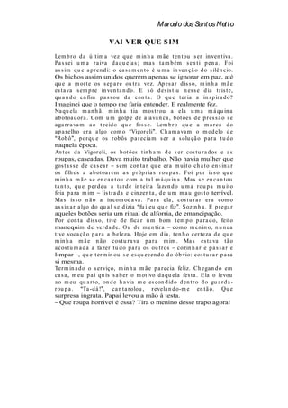 Marcelo dos Santos Netto

                         VAI VER QUE S IM
Lem b r o d a ú lt im a vez qu e m in h a m ã e t en t ou s er in ven t iva .
Pa s s ei u m a r a iva d a qu ela s ; m a s t a m b ém s en t i p en a . Foi
a s s im qu e a p r en d i: o ca s a m en t o é u m a in ven çã o d o s ilên cio.
Os bichos assim unidos querem apenas se ignorar em paz, até
qu e a m or t e os s ep a r e ou t r a vez. Ap es a r d is s o, m in h a m ã e
es t a va s em p r e in ven t a n d o. E s ó d es is t iu n es s e d ia t r is t e,
qu a n d o en fim p a s s ou d a con t a . O qu e t er ia a in s p ir a d o?
Imaginei que o tempo me faria entender. E realmente fez.
Na qu ela m a n h ã , m in h a t ia m os t r ou a ela u m a m á qu in a
a b ot oa d or a . Com u m golp e d e a la va n ca , b ot ões d e p r es s ã o s e
a ga r r a va m a o t ecid o qu e fos s e. Lem b r o qu e a m a r ca d o
a p a r elh o er a a lgo com o Vigor eli . Ch a m a va m o m od elo d e
  Rob ô , p or qu e os r ob ôs p a r ecia m s er a s olu çã o p a r a t u d o
naquela época.
An t es d a Vigor eli, os b ot ões t in h a m d e s er cos t u r a d os e a s
roupas, caseadas. Dava muito trabalho. Não havia mulher que
gos t a s s e d e ca s ea r s em con t a r qu e er a m u it o ch a t o en s in a r
os filh os a a b ot oa r em a s p r óp r ia s r ou p a s . Foi p or is s o qu e
m in h a m ã e s e en ca n t ou com a t a l m á qu in a . Ma s s e en ca n t ou
t a n t o, qu e p er d eu a t a r d e in t eir a fa zen d o u m a r ou p a m u it o
feia p a r a m im lis t r a d a e cin zen t a , d e u m m a u gos t o terrível.
Ma s is s o n ã o a in com od a va . Pa r a ela , cos t u r a r er a com o
a s s in a r a lgo d o qu a l s e d izia fu i eu qu e fiz . S ozin h a . E p r ega r
aqueles botões seria um ritual de alforria, de emancipação.
Por con t a d is s o, t ive d e fica r u m b om t em p o p a r a d o, feit o
manequim d e ver d a d e. Ou d e m en t ir a com o m en in o, n u n ca
t ive voca çã o p a r a a b eleza . Hoje em d ia , t en h o cer t eza d e qu e
m in h a m ã e n ã o cos t u r a va p a r a m im . Ma s es t a va t ã o
a cos t u m a d a a fa zer t u d o p a r a os ou t r os cozin h a r e p a s s a r e
limpar , qu e t er m in ou s e es qu ecen d o d o ób vio: cos t u r a r p a r a
si mesma.
Ter m in a d o o s er viço, m in h a m ã e p a r ecia feliz. Ch ega n d o em
ca s a , m eu p a i qu is s a b er o m ot ivo d a qu ela fes t a . E la o levou
a o m eu qu a r t o, on d e h a via m e es con d id o d en t r o d o gu a r d a -
r ou p a .      Ta -d á ! , ca n t a r olou , r evela n d o-m e en t ã o. Qu e
surpresa ingrata. Papai levou a mão à testa.
   Que roupa horrível é essa? Tira o menino desse trapo agora!
 