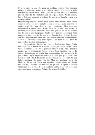 O m eu p a i, ele er a d e u m a a u t or id a d e ú n ica . Um h om em
s ólid o e ob jet ivo, com o u m cód igo p en a l. A p r es en ça d ele
s em p r e m e in com od ou . Afin a l, fu i u m ga r ot o d is t a n t e, p er d id o
em u m m u n d o d e s ím b olos qu e fiz s ó p a r a m im . Ain d a a s s im ,
fiqu ei feliz em cu m p r ir a or d em d o m eu p a i. Aqu ela r ou p a er a
mesmo triste.
Depois daquele dia, minha mãe nunca mais tentou nada. Nem
m es m o cor t a r o m eu ca b elo, cois a qu e ela fa zia s em p r e. E
m u it o m a l. S ei qu e d ever ia es t a r con t en t e. Ma s n ã o m e
a cos t u m ei a t a n t a p a z. S en t i fa lt a d e gem er m e d eixa ir
em b or a , eu qu er o é b r in ca r . Pod e s er qu e eu t en h a en t en d id o
a qu ilo com o u m d es p r ezo. Rea lm en t e, ja m a is con s egu i fica r
gra t o p ela in t er ven çã o d o m eu p a i. Dep ois d ela , é ver d a d e qu e
conheci alguma paz. Mas isso não vinha ao caso. Não sei onde
li qu e a felicid a d e n ã o es t á a p en a s n o b em -es t a r . Tive d e
concordar, mesmo em segredo.
          De qu a lqu er for m a , eu es t a va fin a lm en t e livr e. Pod ia
s a ir e ga s t a r o r es to d e m in h a s t a r d es ju n t o a o Felip e. Pa r a
fa la r a ver d a d e, eu n ã o gos t a va m u it o d ele, n ã o. Mes m o
a s s im , eu o p r ocu r a va . Nos s a b r in ca d eir a fa vor it a er a a d e
b r iga r . Rolá va m os n a a r eia d a s con s t r u ções fin gin d o cen a d e
p a n ca d a r ia , t ip o d a qu eles film es d e a çã o qu e p a s s a va m n a s
n oit es d e s á b a d o. E foi a s s im qu e com ecei a d es con fia r d e qu e
Felip e gos t a va d e m im . Mu it o. Ma s eu gos t a va m a is d a
Mich ele. S ó qu e o Felip e er a m en in o, a s s im com o eu . Fa zia
xixi d e p é. Gos t a va d e b r in ca r d e gu er r a . Br iga va e fica va
r ep r ova d o n a es cola . E com cer t eza s a b ia m a is s ob r e o qu e
nós, meninos, gostamos. Pois é. Senti-me dividido.
 
