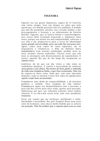 Gabriel Raposo

                                 F IGUEIRA

Figu eir a er a u m ga r ot o im p et u os o, s egu r o d e s i! Con vivia
com vá r ios a m igos . Leva u m ch oqu e a o s a b er qu e t u d o
a qu ilo qu e s u a fa m ília p os s u ír a n ã o er a r ea lid a d e, à m ed id a
qu e n ã o lh e p er m it ir ia con clu ir s eu s es t u d os m éd ios e d a r
p r os s egu im en t o à h er a n ça e a o en leva m en t o d a h is t ór ia
fa m ilia r . Figu eir a , qu e s e a ch a va b on it o e s u p er in t eligen t e,
m a s n u n ca t in h a a r r a n ja d o n a m or a d a e, t a m p ou co, b oa s
n ot a s , p or qu e s u a m en t e er a m a l com p r een d id a , a ch a va m a
s u a m ã e e ele, p r ep a r a va -s e p a r a o cu r s o d e od on t ologia
numa grande universidade, pois sua mãe lhe encucara isso.
Agor a , com o n u m s op r o d e ven t o r ep en t in o, ele s e
en qu a d r a va e r ot u la va -s e; a fa lt a d e d in h eir o fizer a
transformá-lo n u m m en in o con fu n d id o, p er d id o en t r e a s
m a is va r ia d a s cla s s es n om ea d a s . Cla s s es es s a s qu e n ã o
m a is a s en xer ga va com d is t a n cia m en t o d e s u p er m en in o. E
ou t r a s , a qu ela s ($ ), qu e d e t ã o lon ge lh e a r r ep ia va m os
cabelos lisos.
Lem b r a va ele d e qu e u m d ia viver a a vid a com o os
ver d a d eir os p la yb oys . E s en t ir a a n eces s id a d e d e con h ecer
uma garota a sua altura. Há mister de bom garbo e imbuída
de toda uma elegância finda, a que fora costumado. Não era
d e es p er a r -s e ou t r a cois a , d a d o qu e, com u m a ed u ca çã o
d a qu ela s , t u d o s e t or n a r ia o m a is leve s op r o d e a gr a d o p a r a
aquele corpo bem acostumado.
Com p let a va u m a id a d e d e r es p on s a b ilid a d e, e d e p r es en t e
ga n h a r a a ver d a d e. Um a r ecep çã o d e vid a a d u lt a ?
Comemor a va a gor a s eu d es p r en d im en t o com o p a s s a d o, o
qu a l n ã o lh e s er vir a p a r a m a is n a d a , a p en a s p a r a p a s s a d o,
lem b r a n ça s p or qu e, s eu r ela xa n t e n ot u r n o, en t r e s on h os
r ela xa va . E n o d ia -a -d ia cor r ia a t r á s com s u a s p er ip écia s
imaturas.
Ficou u m s u jeit o qu e ja z t a cit u r n o, m or ib u n d o e va d io.
Des ilu d id o e in s a t is feit o. Por qu ê? E xp lico! Pr es o n u m n ovo
s et or d e h u m a n os , u m a cla s s e m éd ia ilu d id a qu e s e a ch a va
em posição. Não há mulher que o suporte para com as suas
 