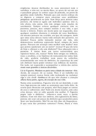 exigên cia s (n u n ca d eclin a d a s à s s u a s p a r ceir a s ) n em o
s a t is fa ça , a n ã o s er , a s m u it o fin a s , a s qu a is d e vez em vez
o p er ceb em gr a ça s à s u n h a s s u ja s d e p om a d a , n o p os t o d e
ga s olin a on d e t r a b a lh a . Pom a d a qu e com m u it o es for ço ele
s e d ign a va a com p r a r p a r a a m en iza r s eu s p r ob lem a s
psíquicos p u lu la va m n a p ele. S em for ça p a r a m a n t er u m a
p os t u r a , ele t or n a -s e a gor a u m in d ivíd u o a p á t ico: n ã o r i,
n ã o ch or a , n ã o ca n t a , n ã o t em a m igos n em r ea ções d e
s en t im en t o. S em p r e evit a va qu a lqu er con t a ct o com os
p a r en t es , p ou cos , m a s s em p r e a t en t os à s u a vid a , o qu e
m u it o o ir r it a va . Fizer a u m m u it o p a r a s er es qu ecid o, m a s
qu a lqu er con d u t a ch a m a va à a t en çã o d e s eu s fa m ilia r es ;
a t é m es m o p en s a r a em s u icíd io, a t o qu e ele r en ega va , d a d o
qu e u m a cois a d es s a s t r a r ia t od a a t en çã o d os p a r en t es , n o
m ín im o! Fica va en t ã o t en t a n d o m or r er em vid a , n ã o
d em on s t r a va n en h u m a exp r es s ã o fa cia l, s em p r e d e r os to
qu iet o. Pen s a va em a r r a n ja r u m a m u lh er s em m od os ? m a s
qu e ju n t os a ju d a r ia m u m a o ou t r o? n u n ca ! O qu e ele t er ia
d e b om a ofer ecer a ela s em d in h eir o!? S u a ed u ca çã o n ã o o
p er m it ia . E t en t a r fa zer u m cu r s o u n iver s it á r io qu e
r ep u t a va b a ixo, ele, n u n ca ! Tin h a feit o a m igos n a in fâ n cia ,
r icos e er u d it os , e n a h ip ót es e d e r een con t r á -los t od os b em
d e vid a , p r efer ia t r a b a lh a r n u m p os t o d o s u b ú r b io,
econ om iza n d o u m r es t o d e d in h eir o, n a es p er a n ça d e com
u m d in h eir o la u t o p od er r et om a r s u a in fâ n cia d e m en t ir a .
E m t u d o, s er es qu ecid o e a com p a n h a r a vit ór ia d os ou t r os
eram suas grandes e únicas diversões.
Lá ia Figueira. Mudara-se para uma cidade do interior fria.
As s im , d e ca s a cos ele s e s u m ia . Pa r a ir a o t r a b a lh o er a
s em p r e p on t u a l, n u n ca h a via s id o r ecla m a d o ou r ecla m a r
a lgo a s eu ch efe lembre-s e d e qu e n ã o ch a m a r a a t en çã o
alheia fazia parte, agora, do escopo de sua vida.
Nu m a cr is e econ ôm ica , Figu eir a t eve d e s er d em it id o, e com
is s o, logo p en s ou em t od a s a s econ om ia s qu e t in h a feit o. As
u s a r ia p a r a fin a n cia r u m p r ojet o, n ã o! Pa r a p a ga r a s con t a s
d e ca s a e s ob r eviver , n ã o! Tu d o er a m u it o in cer t o, com u m a
cr is e d es s a s , n ã o s e s a b e qu a n d o ir ia a ca b a r . E Figu eir a
p egou t od o o d in h eir o,           colocou -o n u m s a co, e p a r t iu
em b or a . Com t r ês d ia s n os om b r os , n ã o a gü en t a va d e fom e,
p en s ou em u s a r u m p ou co d o d in h eir o qu e a cu m u la r a p a r a
fa zer u m la n ch ezin h o. Nã o! S e em t r ês d ia s ele fr a qu eja s s e.
O qu e s er ia d a s p r óxim a s s em a n a s ? Fir m e, fit a va a vis t a
 