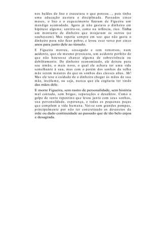 n os b a ld es d e lixo e execu t a r a o qu e p en s ou ..., p ois t in h a
u m a ed u ca çã o a u s t er a e d is cip lin a d a . Pa s s a d os cin co
m es es , o lixo e o es qu ecim en t o fizer a m d e Figu eir a u m
m en d igo a com od a d o. Agor a já n ã o ga s t a va o d in h eir o em
h ip ót es e a lgu m a ; s en t ir a -s e, com o n a in fâ n cia , r ico. Tinha
u m m on t a n t e d e d in h eir o qu e in veja va m os ou t r os (s e
s ou b es s em ). Ma s r ep et ia s em p r e em voz: qu e n ã o ga s t a o
d in h eir o p a r a n ã o fica r p ob r e; e levou es s e ver s o p or cin co
anos para junto dele ao túmulo.
E Figu eir a m or r eu , s os s ega d o e s em r em or s os , n u m
acid en t e, qu e ele m es m o p r ovoca r a , u m a cid en t e p er feit o d e
qu e n ã o h ou ves s e ch a n ce a lgu m a d e s ob r evivên cia ou
d eb ilit a m en t o. Do d in h eir o econ om iza d o, ele d eixou p a r a
s eu ir m ã o, o m a is n ovo, o qu a l ele a ch a r a t er u m a vid a
s em elh a n t e à s u a , m a s com o p or ém d os s on h os d a velh a
m ã e s er em m a ior es d o qu e os s on h os d a s cla s s es a lt a s . Ah !
Ma s ele t eve o cu id a d o d e o d in h eir o ch ega r à s m ã os d e s u a
m ã e, in cólu m e, ou s eja , n u n ca qu e ela cogit a r ia t er vin d o
das mãos dele.
E morre Figueira, sem rastro de personalidade, sem história
m a l con t a d a , s em b r iga s , s ep a r a ções e d es a fet os . Com o o
golp e d e ven t o r ep en t in o qu e levou ju n t o com s eu s s on h os ,
s u a p er s on a lid a d e, es p er a n ça , e t od a s a s p equ en a s p eça s
qu e com p õem a vid a h u m a n a . Va i-s e s em gr a n d es p om p a s ,
p r in cip a lm en t e p or n ã o t er con cr et iza d o os d eva n eios d a
mãe ou dado continuidade ao passado que de tão belo enjoa
e desagrada.
 