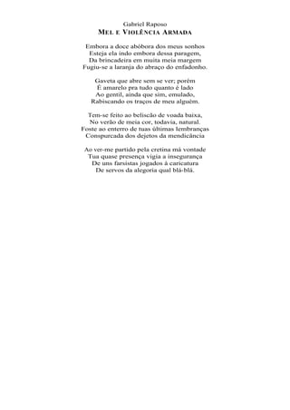 Gabriel Raposo
     MEL E V IOLÊNCIA A RMADA
 Embora a doce abóbora dos meus sonhos
  Esteja ela indo embora dessa paragem,
  Da brincadeira em muita meia margem
Fugiu-se a laranja do abraço do enfadonho.

    Gaveta que abre sem se ver; porém
    É amarelo pra tudo quanto é lado
    Ao gentil, ainda que sim, emulado,
   Rabiscando os traços de meu alguém.

  Tem-se feito ao beliscão de voada baixa,
  No verão de meia cor, todavia, natural.
Foste ao enterro de tuas últimas lembranças
 Conspurcada dos dejetos da mendicância

 Ao ver-me partido pela cretina má vontade
  Tua quase presença vigia a insegurança
   De uns farsistas jogados à caricatura
     De servos da alegoria qual blá-blá.
 