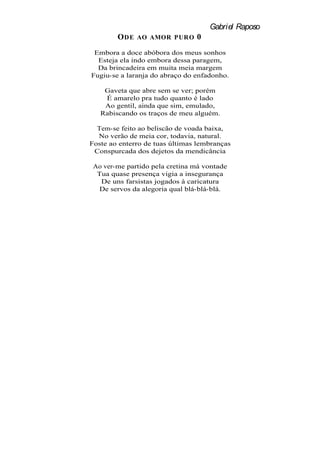 Gabriel Raposo
        O DE   AO AMOR PURO     0
 Embora a doce abóbora dos meus sonhos
  Esteja ela indo embora dessa paragem,
  Da brincadeira em muita meia margem
Fugiu-se a laranja do abraço do enfadonho.

    Gaveta que abre sem se ver; porém
    É amarelo pra tudo quanto é lado
    Ao gentil, ainda que sim, emulado,
   Rabiscando os traços de meu alguém.

  Tem-se feito ao beliscão de voada baixa,
  No verão de meia cor, todavia, natural.
Foste ao enterro de tuas últimas lembranças
 Conspurcada dos dejetos da mendicância

 Ao ver-me partido pela cretina má vontade
  Tua quase presença vigia a insegurança
   De uns farsistas jogados à caricatura
   De servos da alegoria qual blá-blá-blá.
 