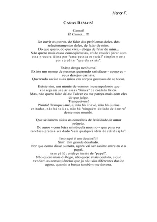 Hanor F.

                             C ARAS D EMAIS !
                                    Cansei!
                                 É! Cansei... !!!

      De ouvir os outros, de falar dos problemas deles, dos
              relacionamentos deles, de falar de mim.
      Do que quero, do que vivi, - chega de falar de mim...
Não quero mais essas conseqüências, então resolvi parar com
es s a p r ocu r a id iot a p or u m a p es s oa es p ecia l s im p les m en t e
                      p or a cr ed it a r qu e ela exis t e .

                  Existe droga nenhuma!
 Existe um monte de pessoas querendo satisfazer como eu
                   seus desejos carnais.
 Querendo saciar suas mãos em corpos gostosos de se tocar.

       Existe sim, um monte de vermes inescrupulosos que
          con s egu em s a cia r es s a s fom es d e con t a t o fís ico.
Mas, não quero falar deles: Talvez eu me pareça mais com eles
                                      do que julgo.
                                      Tranquei-me!
       Pronto! Tranquei-me, e, não há chave, não há outras
en t r a d a s , n ã o h á s a íd a s , n ã o h á n in gu ém d o la d o d e d en t r o
                                 desse meu mundo.

    Que se danem todos os conceitos de felicidade,de amor
                                    próprio.
     Do amor com letra minúscula mesmo que para ser
r eceb id o p r ecis a s er d a d o s em qu a lqu er id éia d e r et r ib u içã o .

                    Isso aqui é um desabafo!
                   Sim! Um grande desabafo.
 Por que como disse outrora, agora vai ser assim: entre eu e o
                                  papel,
            es s e p á lid o p ed a ço in er t e d e p a p el .
    Não quero mais diálogo, não quero mais contato, e que
  venham as conseqüências que já não são diferentes das de
         agora, quando a busca também me devora.
 