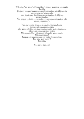 Filos ofia s d o a m or ...Cois a s t ã o a b s t r a t a s qu a n t o a a b s t r a çã o
                                  da vida.
 Conheci pessoas loucas nesses últimos dias, não últimos de
                     tempo anterior há esse dia,
      mas sim tempo de últimas experiências, de últimas
                             concorrências.
 Vou s egu ir s ozin h o...e...m u n d o... - não quero ninguém, não
                           qu er o n in gu ém ... .

      Feia ou bonita, branca, negra, inteligente, burra,
                inconseqüente, crente, ateia,
  não quero platéia, não quero amigos, não quero inimigos,
              não quero sexo, carinho, beijos.
     Não quero olhar, não quero falar, não quero ouvir.
                       Não quero nada!
      Porque não quero pagar por nada dessas coisas.
                    Por que quer saber ?
                          Pra mim,

                               S ã o ca r a s d em a is .
 