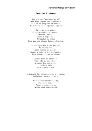 Fernanda Rangel de Aquino

            F ORA      DE    S INTONIA

      S o u u m s e r a s s it u a c io n a l !
    Nã o s ig o r e g r a s c o n ve n c io n a is
     J á q u e a s p r ó p r ia s s it u a ç õ e s
    S ã o m o vid a s à s u p e r fic ia lid a d e

            Q u e vid a s e m g r a ç a !
       P r e c is o q u e b r a r a s r e g r a s ,
                 B u r la r lim it e s ,
               In va d ir e s p a ç o s . . .
              Ar r e g a la r o s o lh o s
 D o s q u e m e o lh a m d e s a c r e d it a d o s .

      P r e c is o p e r d e r m e u s p a s s o s ,
                  P is a r n a s le is ,
          Lu t a r c o n t r a a s n o r m a s ,
     Ne g a r a p r ó p r ia n o r m a liz a ç ã o ,
       P o is lo u c o s . . . s o m o s t o d o s !

           E s t o u fo r a d o a lc a n c e ,
           C a n s a d a d e c o n c e it o s ,
           À p a r t e d os con t ext os ,
                    Le ilô o a vid a
               Nu m ú n ic o la n c e .


A in é r c ia d a s s it u a ç õ e s m e d e s g a s t a ,
        Ap r is io n a , d e vo r a . . . M a t a .

         S ou   a s s it u a c io n a l , s im ,
                Ma s d e a lm a . . .
            Por qu e o m eu cor p o
           Ain d a e s t á p r e s o a q u i!
 